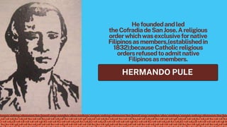 HERMANDO PULE
Hefoundedandled
theCofradiadeSanJose.Areligious
orderwhichwasexclusivefornative
Filipinosasmembers,(establishedin
1832);becauseCatholicreligious
ordersrefusedtoadmitnative
Filipinosasmembers.
 