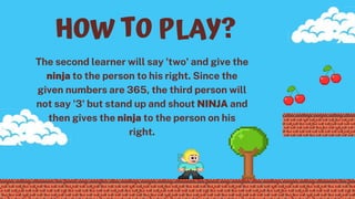 The second learner will say 'two' and give the
ninja to the person to his right. Since the
given numbers are 365, the third person will
not say '3' but stand up and shout NINJA and
then gives the ninja to the person on his
right.
HOW TO PLAY?
 