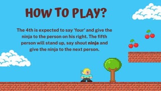 The 4th is expected to say 'four' and give the
ninja to the person on his right. The fifth
person will stand up, say shout ninja and
give the ninja to the next person.
HOW TO PLAY?
 