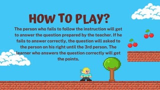 HOW TO PLAY?
The person who fails to follow the instruction will get
to answer the question prepared by the teacher. If he
fails to answer correctly, the question will asked to
the person on his right until the 3rd person. The
learner who answers the question correctly will get
the points.
 