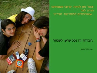 האל נתן לנו את קרובי משפחתנו ; תודה לאל שאנו יכולים לבחור את חברינו   . חברות זה נכס שיש לשמור . עם החבר הנכון .. 