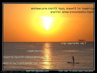 העבירו מצגת זו ל  13  אנשים  , ובעוד  13   דקות מרגע ששלחתם  תקבלו טלפון מהבנאדם שאתם הכי רוצים . בעצם .. מה הסיכוי שזה יקרה   ? אבל בכל מקרה , אם נהנת / צחקת / בכית / רוגשת עד דמעות אתה יותר ממוזמן להעביר את זה הלאה   צולם , נערך , עוצב ונכתב ע &quot; י יאנה לנקרי .  [email_address] 