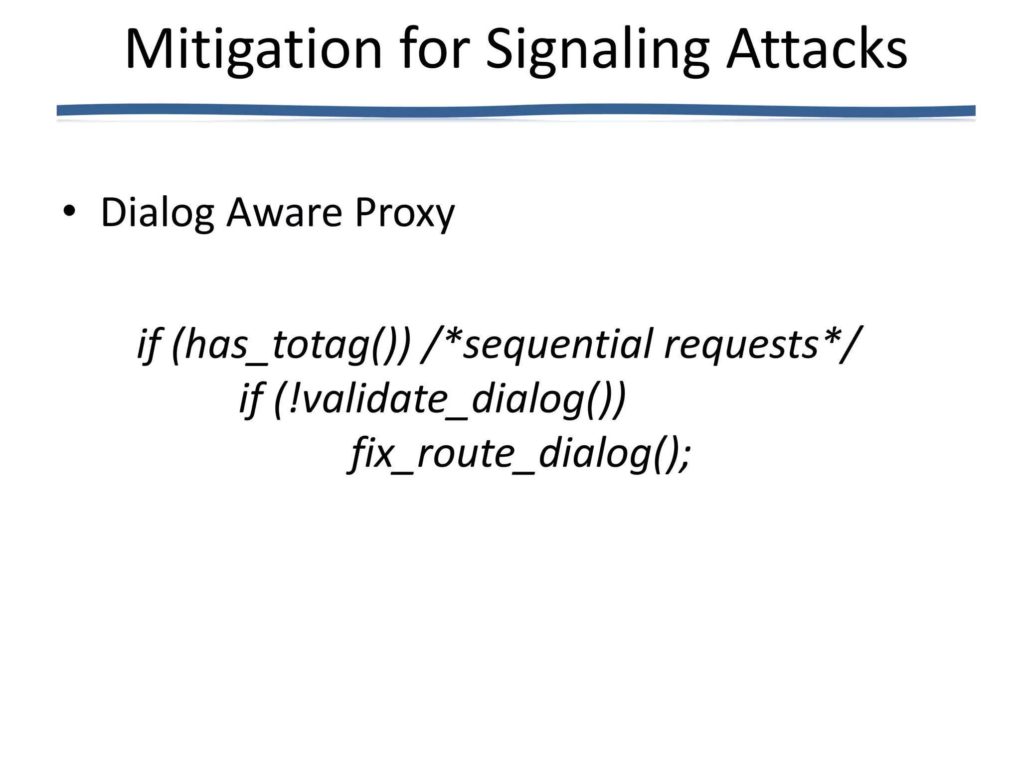 Mitigation for Signaling Attacks

• Dialog Aware Proxy

   if (has_totag()) /*sequential requests*/
         if (!validate_dialog())
                 fix_route_dialog();
 