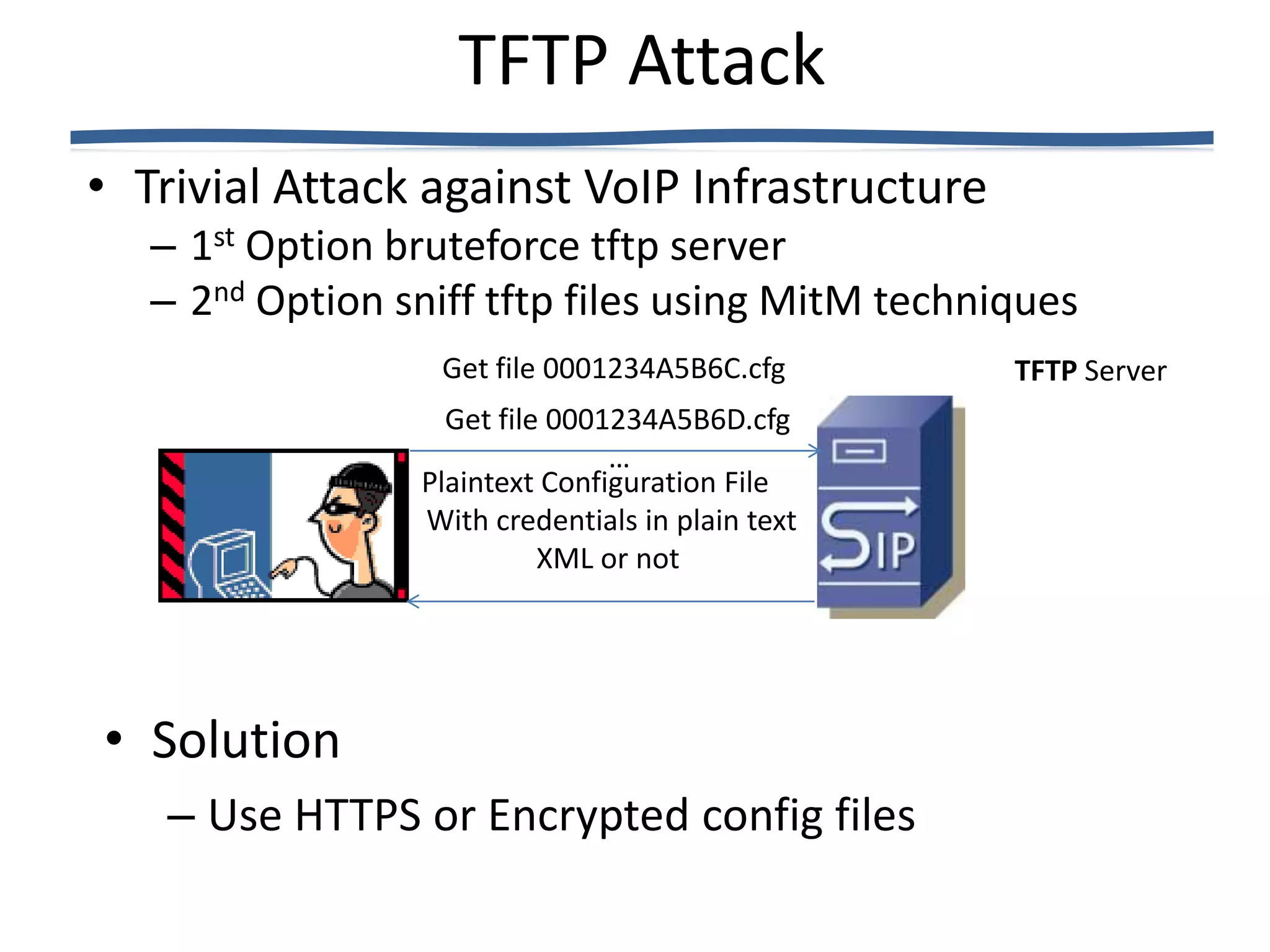 TFTP Attack
• Trivial Attack against VoIP Infrastructure
   – 1st Option bruteforce tftp server
   – 2nd Option sniff tftp files using MitM techniques
                   Get file 0001234A5B6C.cfg      TFTP Server
                   Get file 0001234A5B6D.cfg
                                …
                 Plaintext Configuration File
                 With credentials in plain text
                           XML or not




• Solution
   – Use HTTPS or Encrypted config files
 