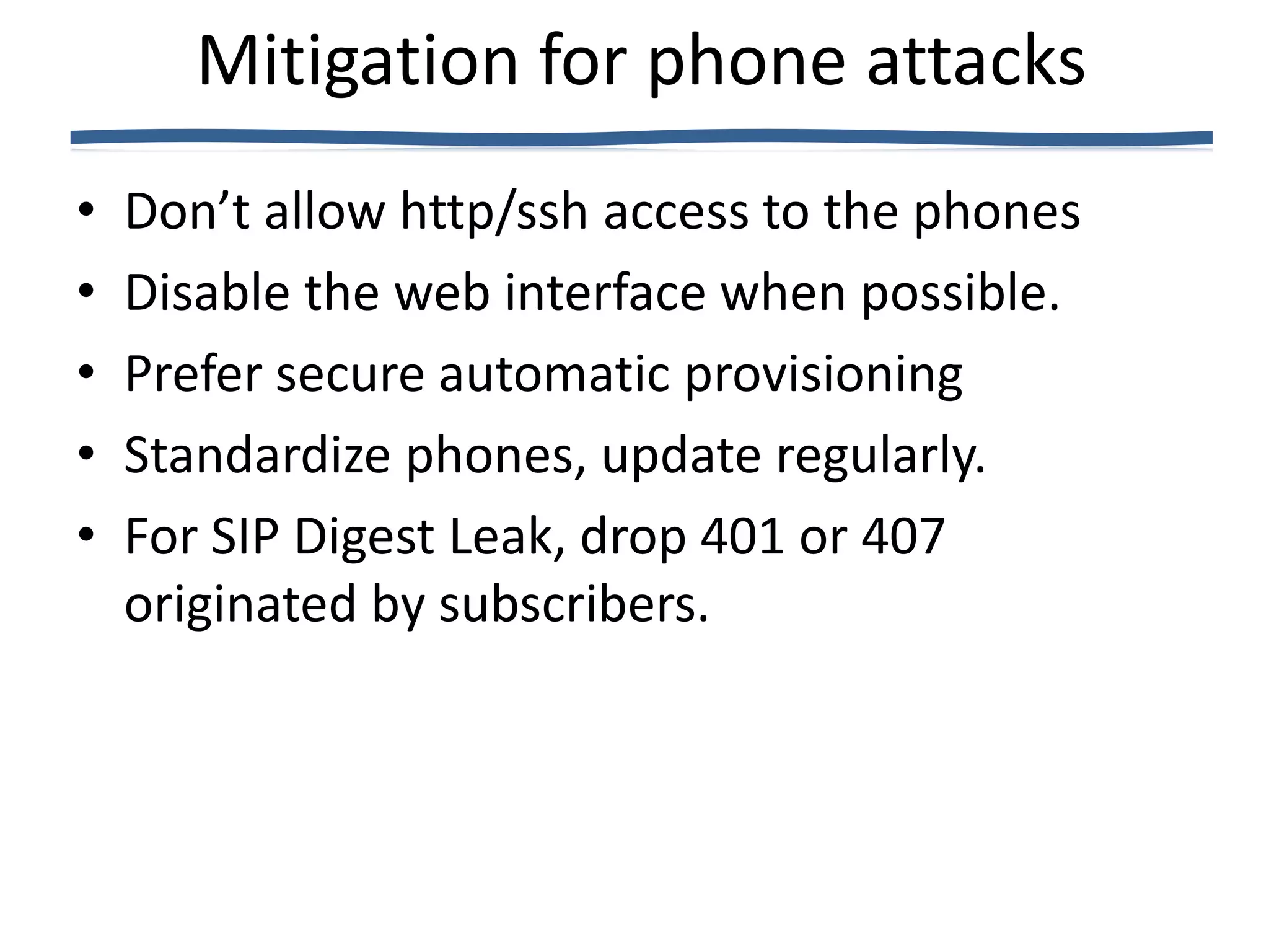 Mitigation for phone attacks
•   Don’t allow http/ssh access to the phones
•   Disable the web interface when possible.
•   Prefer secure automatic provisioning
•   Standardize phones, update regularly.
•   For SIP Digest Leak, drop 401 or 407
    originated by subscribers.
 