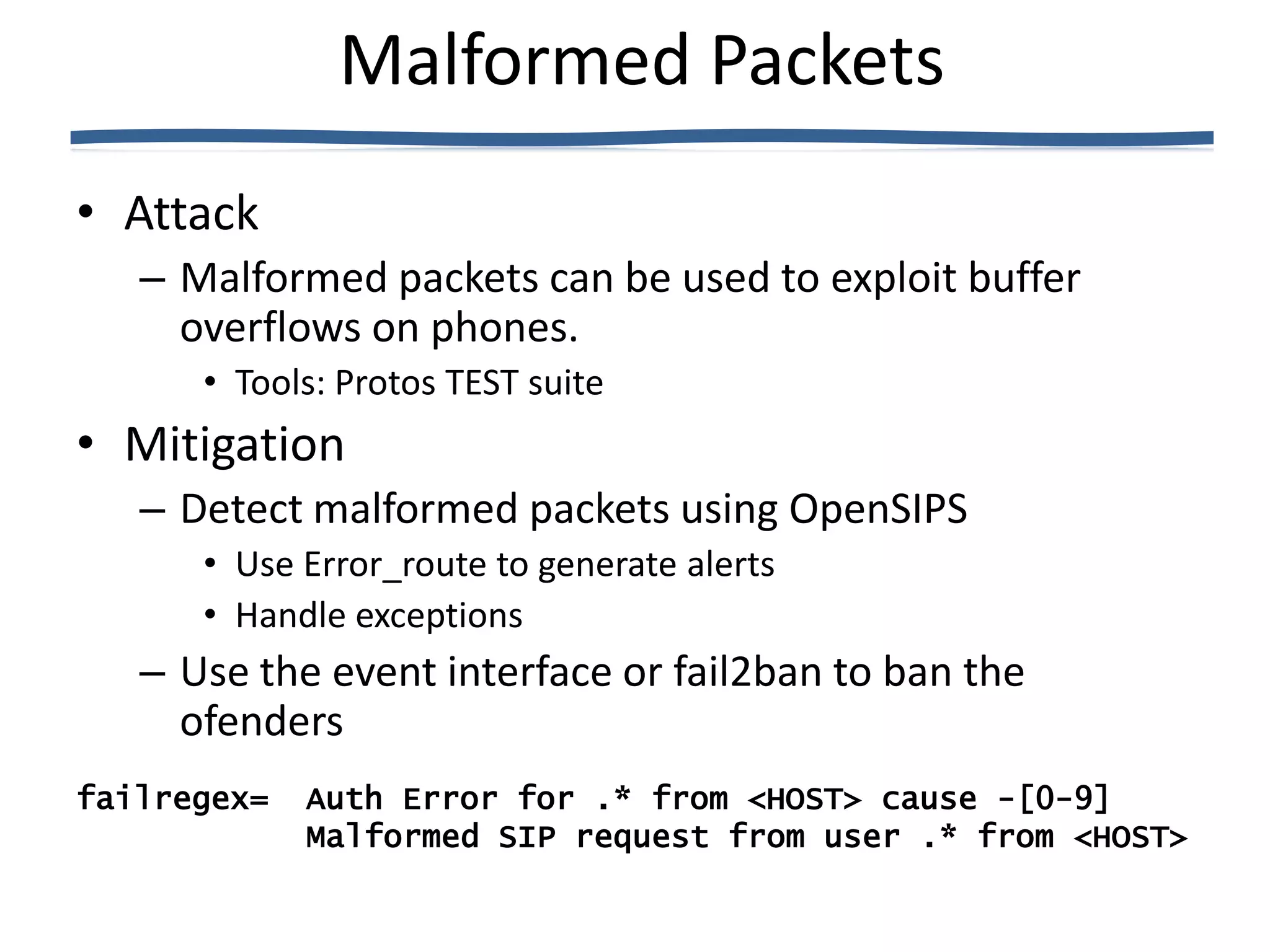 Malformed Packets
• Attack
   – Malformed packets can be used to exploit buffer
     overflows on phones.
      • Tools: Protos TEST suite
• Mitigation
   – Detect malformed packets using OpenSIPS
      • Use Error_route to generate alerts
      • Handle exceptions
   – Use the event interface or fail2ban to ban the
     ofenders
failregex=   Auth Error for .* from <HOST> cause -[0-9]
             Malformed SIP request from user .* from <HOST>
 