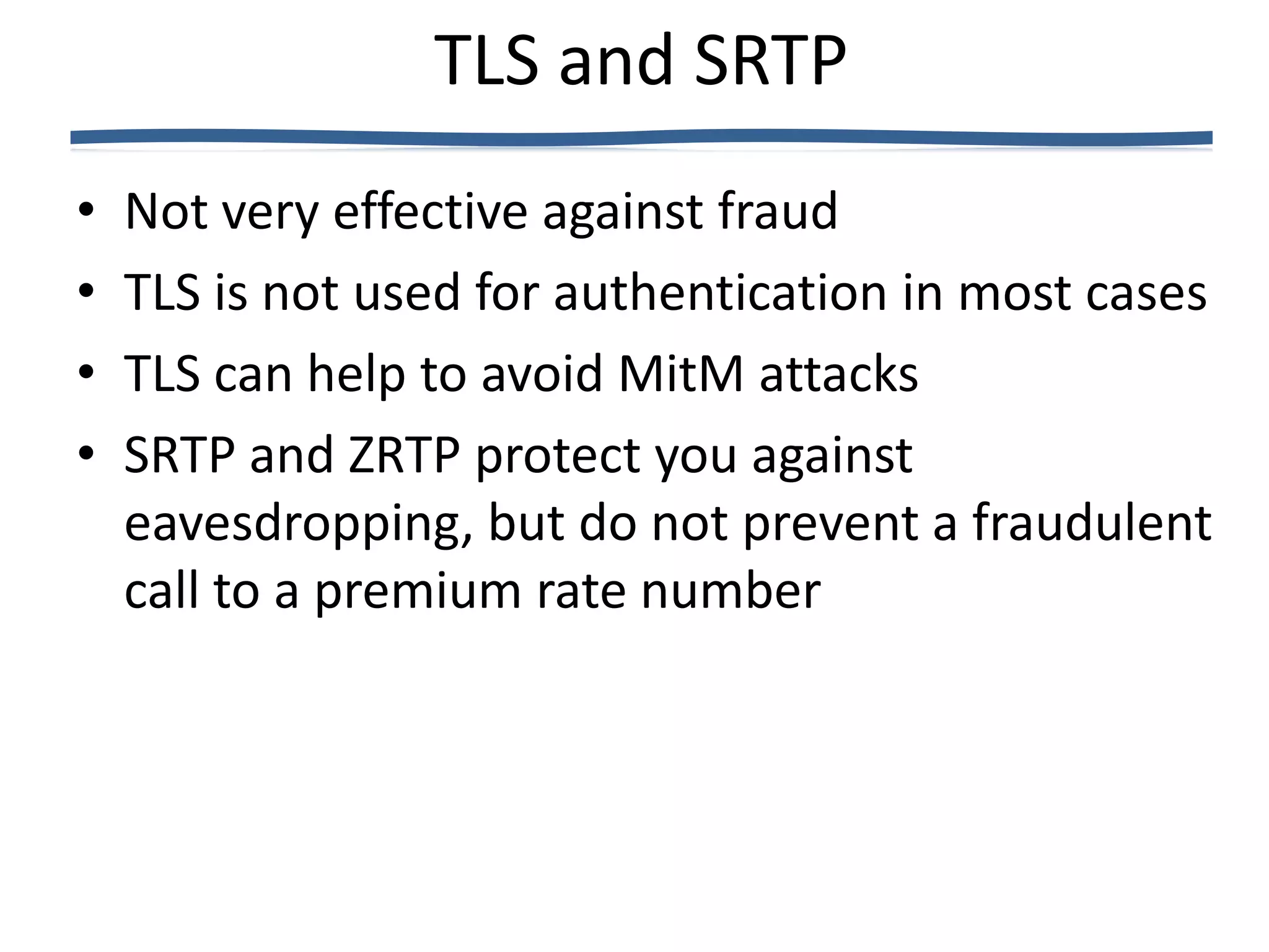TLS and SRTP
•   Not very effective against fraud
•   TLS is not used for authentication in most cases
•   TLS can help to avoid MitM attacks
•   SRTP and ZRTP protect you against
    eavesdropping, but do not prevent a fraudulent
    call to a premium rate number
 