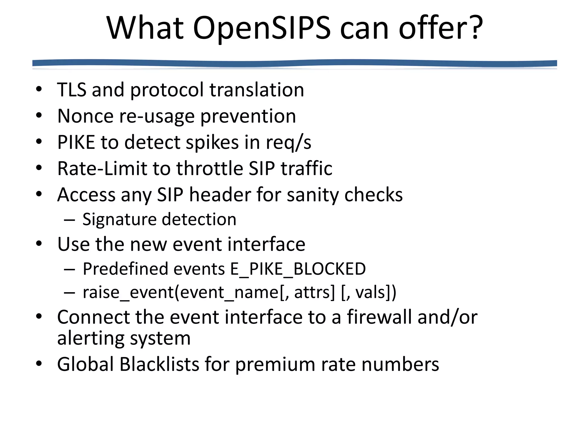 What OpenSIPS can offer?
•   TLS and protocol translation
•   Nonce re-usage prevention
•   PIKE to detect spikes in req/s
•   Rate-Limit to throttle SIP traffic
•   Access any SIP header for sanity checks
    – Signature detection
• Use the new event interface
    – Predefined events E_PIKE_BLOCKED
    – raise_event(event_name[, attrs] [, vals])
• Connect the event interface to a firewall and/or
  alerting system
• Global Blacklists for premium rate numbers
 