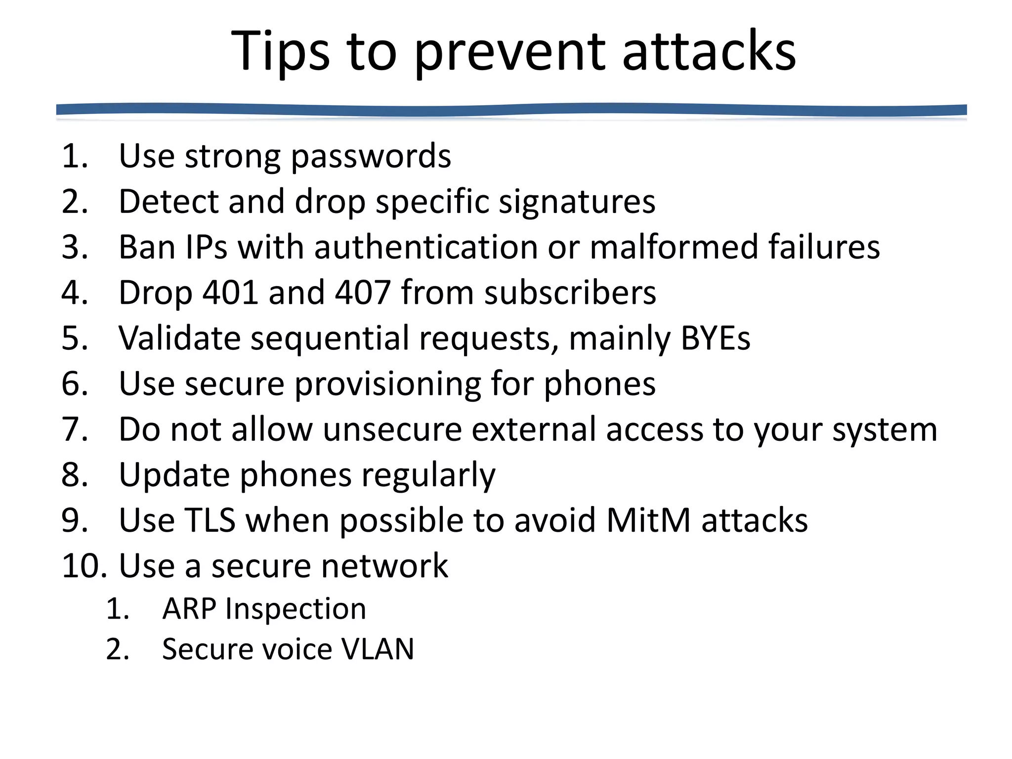 Tips to prevent attacks
1. Use strong passwords
2. Detect and drop specific signatures
3. Ban IPs with authentication or malformed failures
4. Drop 401 and 407 from subscribers
5. Validate sequential requests, mainly BYEs
6. Use secure provisioning for phones
7. Do not allow unsecure external access to your system
8. Update phones regularly
9. Use TLS when possible to avoid MitM attacks
10. Use a secure network
  1. ARP Inspection
  2. Secure voice VLAN
 