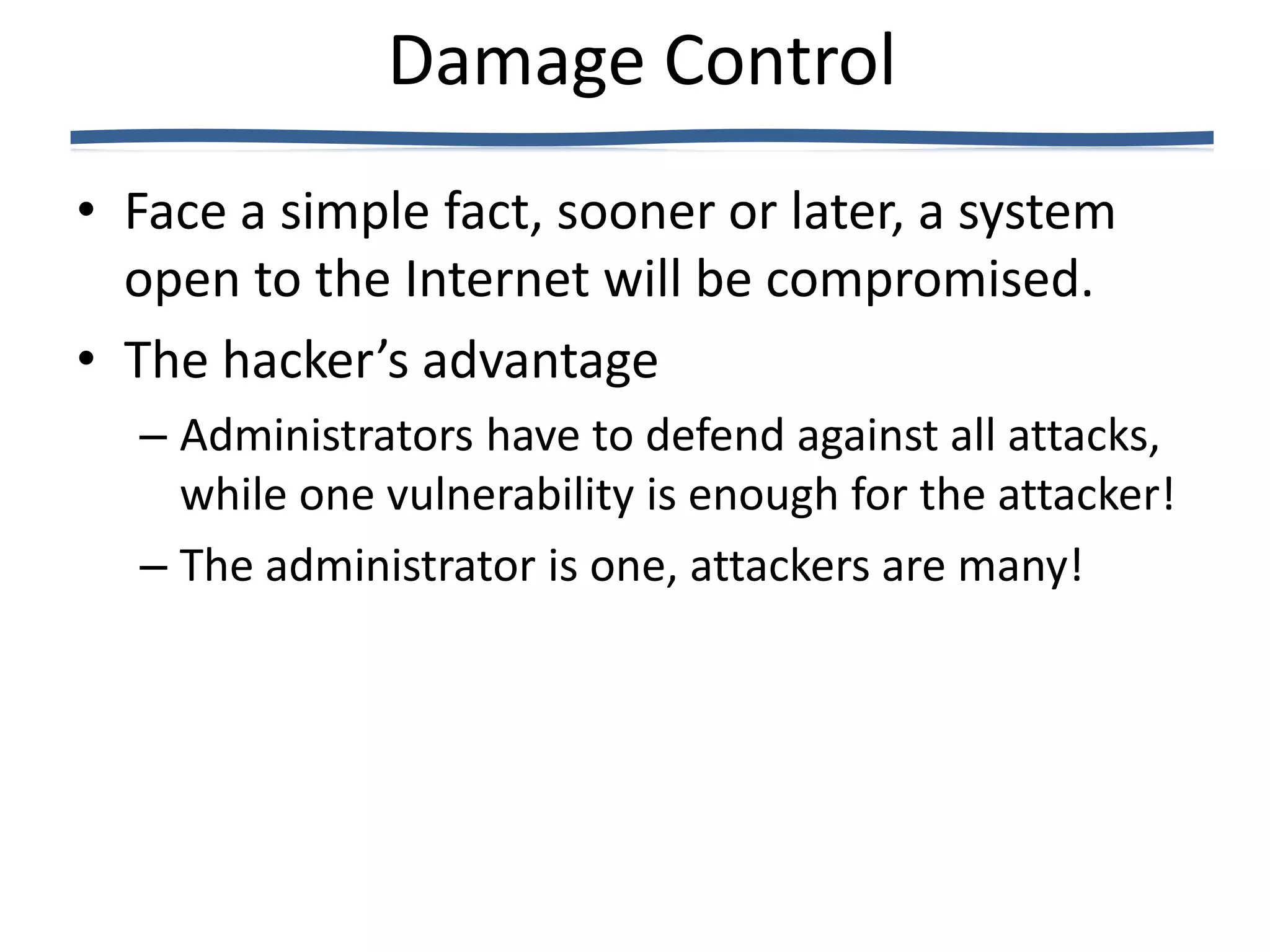 Damage Control
• Face a simple fact, sooner or later, a system
  open to the Internet will be compromised.
• The hacker’s advantage
  – Administrators have to defend against all attacks,
    while one vulnerability is enough for the attacker!
  – The administrator is one, attackers are many!
 
