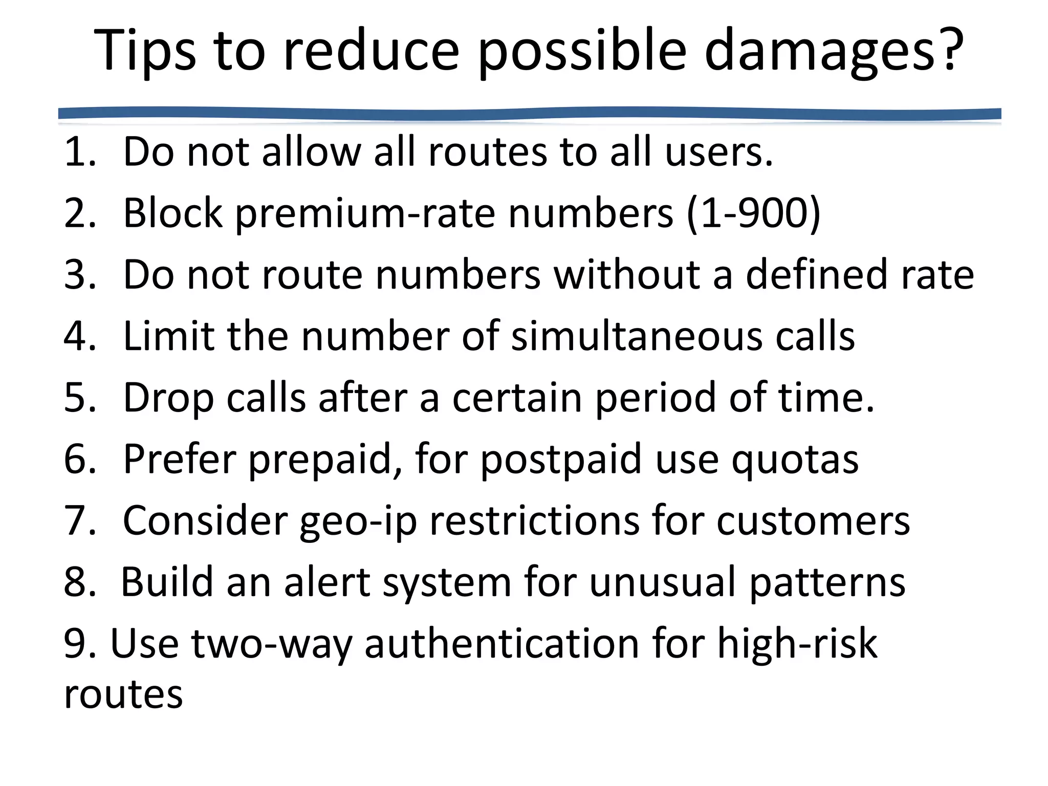 Tips to reduce possible damages?
1. Do not allow all routes to all users.
2. Block premium-rate numbers (1-900)
3. Do not route numbers without a defined rate
4. Limit the number of simultaneous calls
5. Drop calls after a certain period of time.
6. Prefer prepaid, for postpaid use quotas
7. Consider geo-ip restrictions for customers
8. Build an alert system for unusual patterns
9. Use two-way authentication for high-risk
routes
 