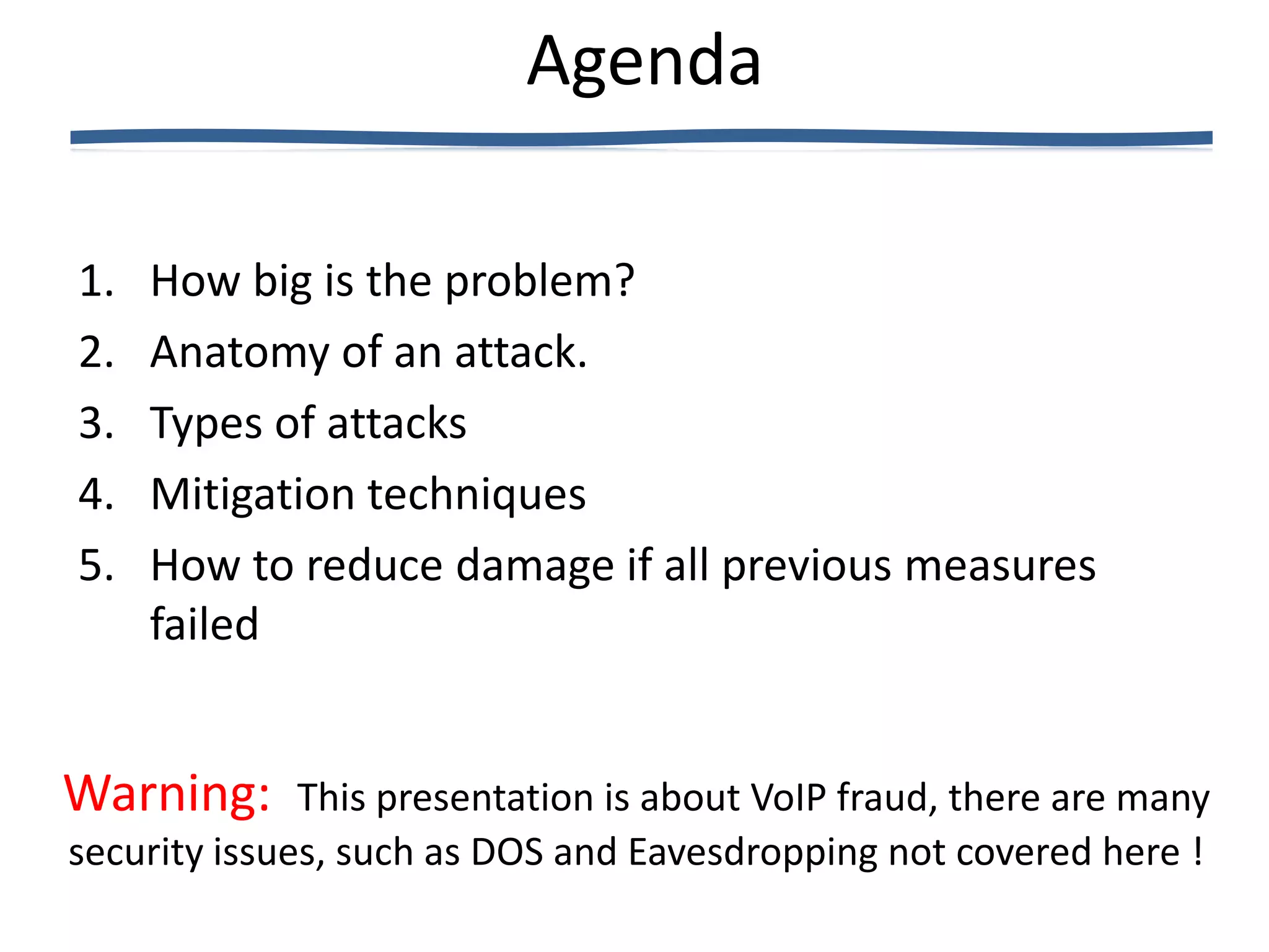 Agenda

1.   How big is the problem?
2.   Anatomy of an attack.
3.   Types of attacks
4.   Mitigation techniques
5.   How to reduce damage if all previous measures
     failed


Warning:      This presentation is about VoIP fraud, there are many
security issues, such as DOS and Eavesdropping not covered here !
 