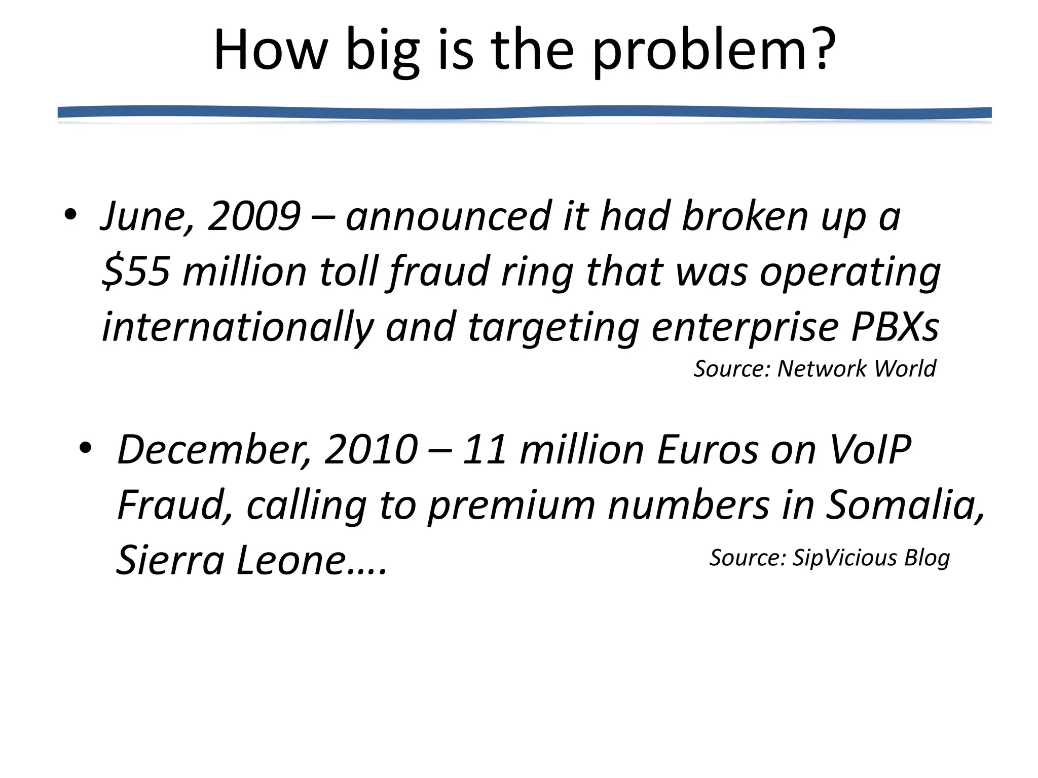 How big is the problem?

• June, 2009 – announced it had broken up a
  $55 million toll fraud ring that was operating
  internationally and targeting enterprise PBXs
                                     Source: Network World


• December, 2010 – 11 million Euros on VoIP
  Fraud, calling to premium numbers in Somalia,
  Sierra Leone….                Source: SipVicious Blog
 