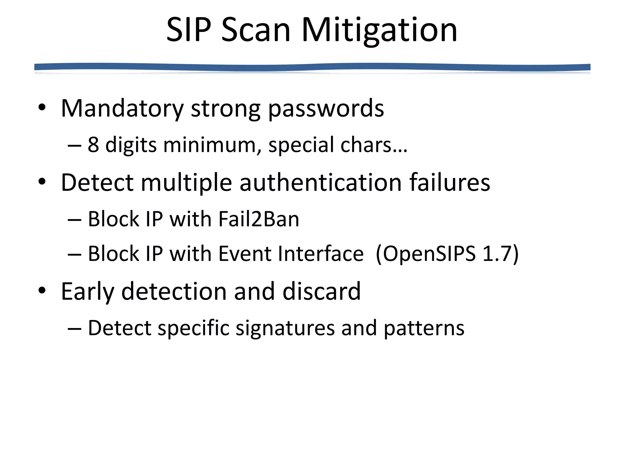 SIP Scan Mitigation
• Mandatory strong passwords
  – 8 digits minimum, special chars…
• Detect multiple authentication failures
  – Block IP with Fail2Ban
  – Block IP with Event Interface (OpenSIPS 1.7)
• Early detection and discard
  – Detect specific signatures and patterns
 