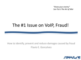 “Know your enemy”
                                        Sun Tzu's The Art of War




    The #1 Issue on VoIP, Fraud!


How to identify, prevent and reduce damages caused by fraud
                      Flavio E. Goncalves
 