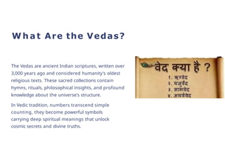 W h a t Are the Vedas?
The Vedas are ancient Indian scriptures, written over
3,000 years ago and considered humanity's oldest
religious texts. These sacred collections contain
hymns, rituals, philosophical insights, and profound
knowledge about the universe's structure.
In Vedic tradition, numbers transcend simple
counting, they become powerful symbols
carrying deep spiritual meanings that unlock
cosmic secrets and divine truths.
 