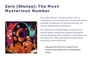 Zero (Shunya): The M o s t
Mysterious Number
Zero, called "Shunya" in Sanskrit, means "void" or
"nothingness" but this emptiness is present with infinite
possibility. It represents the formless Brahman, the
ultimate reality beyond all description.
This revolutionary concept bridges the physical and
spiritual worlds, showing how apparent nothingness
contains everything. Zero originated in ancient India and
first appeared in Vedic philosophical thought before
becoming a mathematical tool.
India gave the world the concept of zero,
transforming mathematics and philosophy
forever.
 