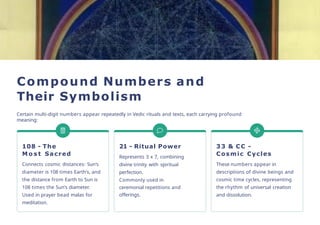 Compound Numbers and
Their Symbolism
Certain multi-digit numbers appear repeatedly in Vedic rituals and texts, each carrying profound
meaning:
108 - The
M o s t Sacred
Connects cosmic distances: Sun's
diameter is 108 times Earth's, and
the distance from Earth to Sun is
108 times the Sun's diameter.
Used in prayer bead malas for
meditation.
21 - Ritual Power
Represents 3 x 7, combining
divine trinity with spiritual
perfection.
Commonly used in
ceremonial repetitions and
offerings.
33 & CC -
Cosmic Cycles
These numbers appear in
descriptions of divine beings and
cosmic time cycles, representing
the rhythm of universal creation
and dissolution.
 