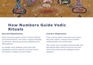 How Numbers Guide Vedic
Rituals
Sacred Repetitions
Rituals incorporate specific numbers of chants, offerings,
and ceremonial actions. The number 7 appears frequently
in ceremonies, representing spiritual completeness and
divine perfection.
For example, Hindu weddings include seven steps
(Saptapadi) around the sacred fire, and many mantras
are chanted in multiples of sacred numbers.
Cosmic Alignment
These numerical patterns help align human actions
with cosmic rhythms, creating harmony between
individual practice and universal order.
Each number acts as a bridge connecting earthly ritual
with celestial reality, making ceremonies more than
mere tradition4they become gateways to divine
experience.
 