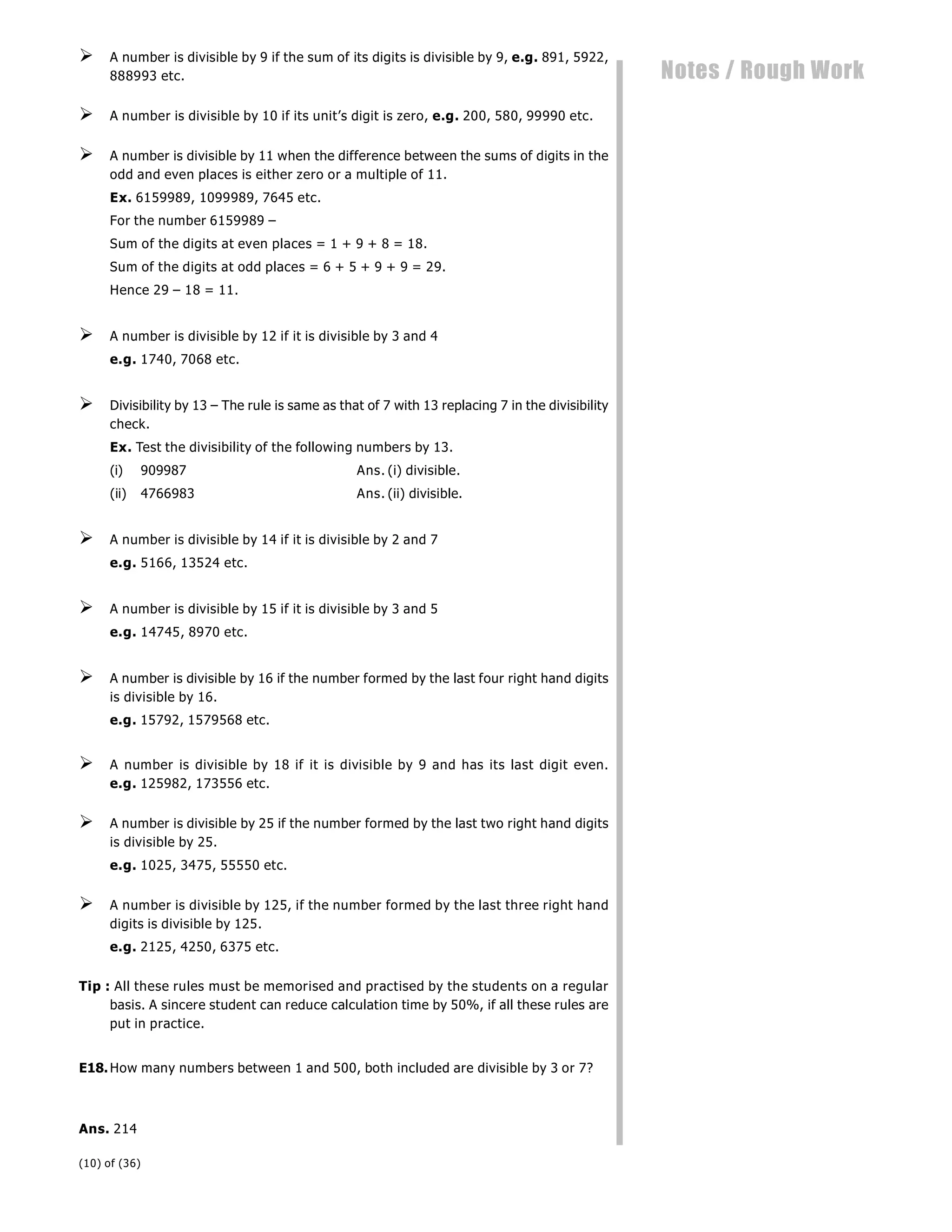 (10) of (36)
Notes / Rough Work
 A number is divisible by 9 if the sum of its digits is divisible by 9, e.g. 891, 5922,
888993 etc.
 A number is divisible by 10 if its unit’s digit is zero, e.g. 200, 580, 99990 etc.
 A number is divisible by 11 when the difference between the sums of digits in the
odd and even places is either zero or a multiple of 11.
Ex. 6159989, 1099989, 7645 etc.
For the number 6159989 –
Sum of the digits at even places = 1 + 9 + 8 = 18.
Sum of the digits at odd places = 6 + 5 + 9 + 9 = 29.
Hence 29 – 18 = 11.
 A number is divisible by 12 if it is divisible by 3 and 4
e.g. 1740, 7068 etc.
 Divisibility by 13 – The rule is same as that of 7 with 13 replacing 7 in the divisibility
check.
Ex. Test the divisibility of the following numbers by 13.
(i) 909987 Ans. (i) divisible.
(ii) 4766983 Ans. (ii) divisible.
 A number is divisible by 14 if it is divisible by 2 and 7
e.g. 5166, 13524 etc.
 A number is divisible by 15 if it is divisible by 3 and 5
e.g. 14745, 8970 etc.
 A number is divisible by 16 if the number formed by the last four right hand digits
is divisible by 16.
e.g. 15792, 1579568 etc.
 A number is divisible by 18 if it is divisible by 9 and has its last digit even.
e.g. 125982, 173556 etc.
 A number is divisible by 25 if the number formed by the last two right hand digits
is divisible by 25.
e.g. 1025, 3475, 55550 etc.
 A number is divisible by 125, if the number formed by the last three right hand
digits is divisible by 125.
e.g. 2125, 4250, 6375 etc.
Tip : All these rules must be memorised and practised by the students on a regular
basis. A sincere student can reduce calculation time by 50%, if all these rules are
put in practice.
E18.How many numbers between 1 and 500, both included are divisible by 3 or 7?
Ans. 214
 
