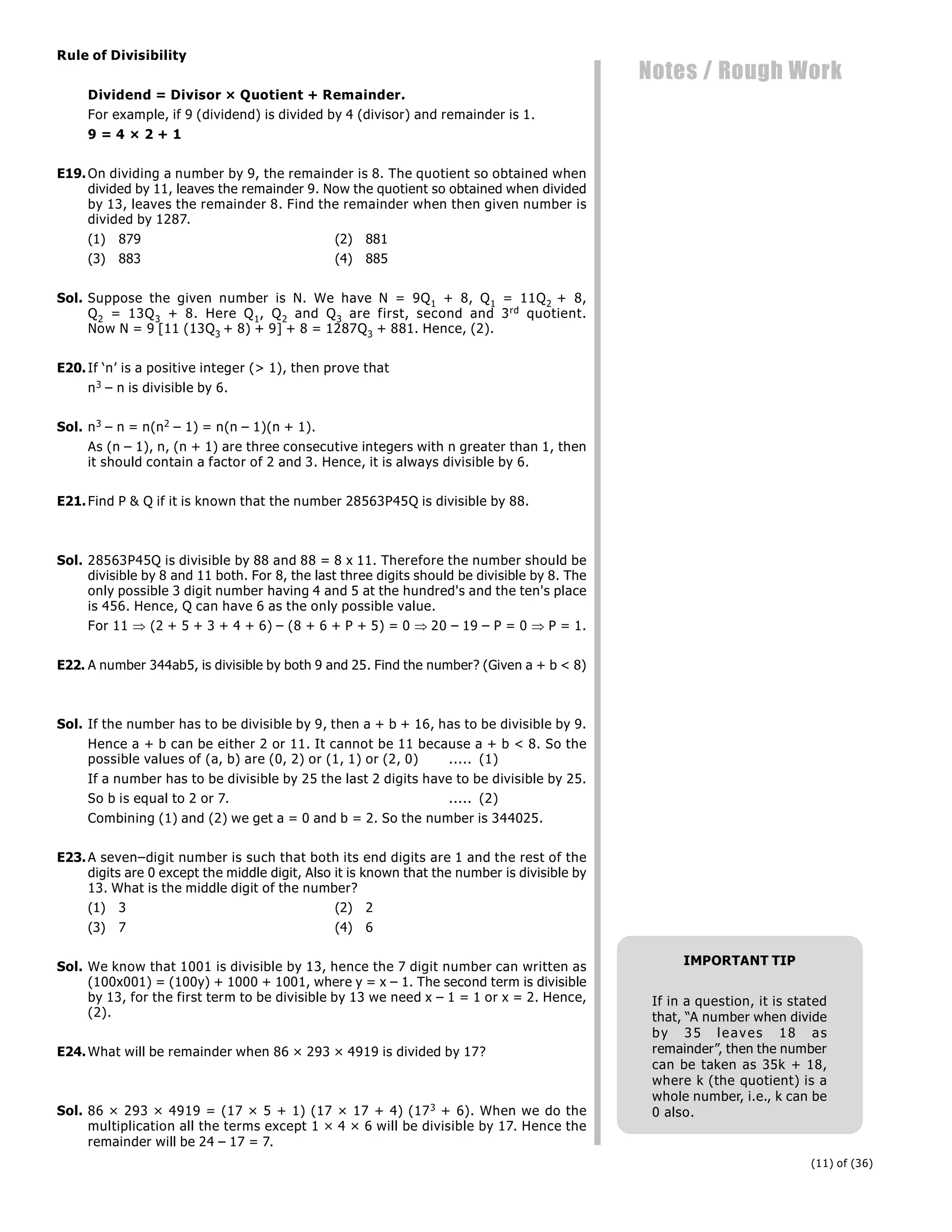 (11) of (36)
Notes / Rough Work
Rule of Divisibility
Dividend = Divisor × Quotient + Remainder.
For example, if 9 (dividend) is divided by 4 (divisor) and remainder is 1.
9 = 4 × 2 + 1
E19.On dividing a number by 9, the remainder is 8. The quotient so obtained when
divided by 11, leaves the remainder 9. Now the quotient so obtained when divided
by 13, leaves the remainder 8. Find the remainder when then given number is
divided by 1287.
(1) 879 (2) 881
(3) 883 (4) 885
Sol. Suppose the given number is N. We have N = 9Q1 + 8, Q1 = 11Q2 + 8,
Q2 = 13Q3 + 8. Here Q1, Q2 and Q3 are first, second and 3rd quotient.
Now N = 9 [11 (13Q3 + 8) + 9] + 8 = 1287Q3 + 881. Hence, (2).
E20.If ‘n’ is a positive integer (> 1), then prove that
n3 – n is divisible by 6.
Sol. n3 – n = n(n2 – 1) = n(n – 1)(n + 1).
As (n – 1), n, (n + 1) are three consecutive integers with n greater than 1, then
it should contain a factor of 2 and 3. Hence, it is always divisible by 6.
E21.Find P & Q if it is known that the number 28563P45Q is divisible by 88.
Sol. 28563P45Q is divisible by 88 and 88 = 8 x 11. Therefore the number should be
divisible by 8 and 11 both. For 8, the last three digits should be divisible by 8. The
only possible 3 digit number having 4 and 5 at the hundred's and the ten's place
is 456. Hence, Q can have 6 as the only possible value.
For 11  (2 + 5 + 3 + 4 + 6) – (8 + 6 + P + 5) = 0 20 – 19 – P = 0  P = 1.
E22. A number 344ab5, is divisible by both 9 and 25. Find the number? (Given a + b < 8)
Sol. If the number has to be divisible by 9, then a + b + 16, has to be divisible by 9.
Hence a + b can be either 2 or 11. It cannot be 11 because a + b < 8. So the
possible values of (a, b) are (0, 2) or (1, 1) or (2, 0) ..... (1)
If a number has to be divisible by 25 the last 2 digits have to be divisible by 25.
So b is equal to 2 or 7. ..... (2)
Combining (1) and (2) we get a = 0 and b = 2. So the number is 344025.
E23.A seven–digit number is such that both its end digits are 1 and the rest of the
digits are 0 except the middle digit, Also it is known that the number is divisible by
13. What is the middle digit of the number?
(1) 3 (2) 2
(3) 7 (4) 6
Sol. We know that 1001 is divisible by 13, hence the 7 digit number can written as
(100x001) = (100y) + 1000 + 1001, where y = x – 1. The second term is divisible
by 13, for the first term to be divisible by 13 we need x – 1 = 1 or x = 2. Hence,
(2).
E24.What will be remainder when 86 × 293 × 4919 is divided by 17?
Sol. 86 × 293 × 4919 = (17 × 5 + 1) (17 × 17 + 4) (173 + 6). When we do the
multiplication all the terms except 1 × 4 × 6 will be divisible by 17. Hence the
remainder will be 24 – 17 = 7.
IMPORTANT TIP
If in a question, it is stated
that, “A number when divide
by 35 leaves 18 as
remainder”, then the number
can be taken as 35k + 18,
where k (the quotient) is a
whole number, i.e., k can be
0 also.
 