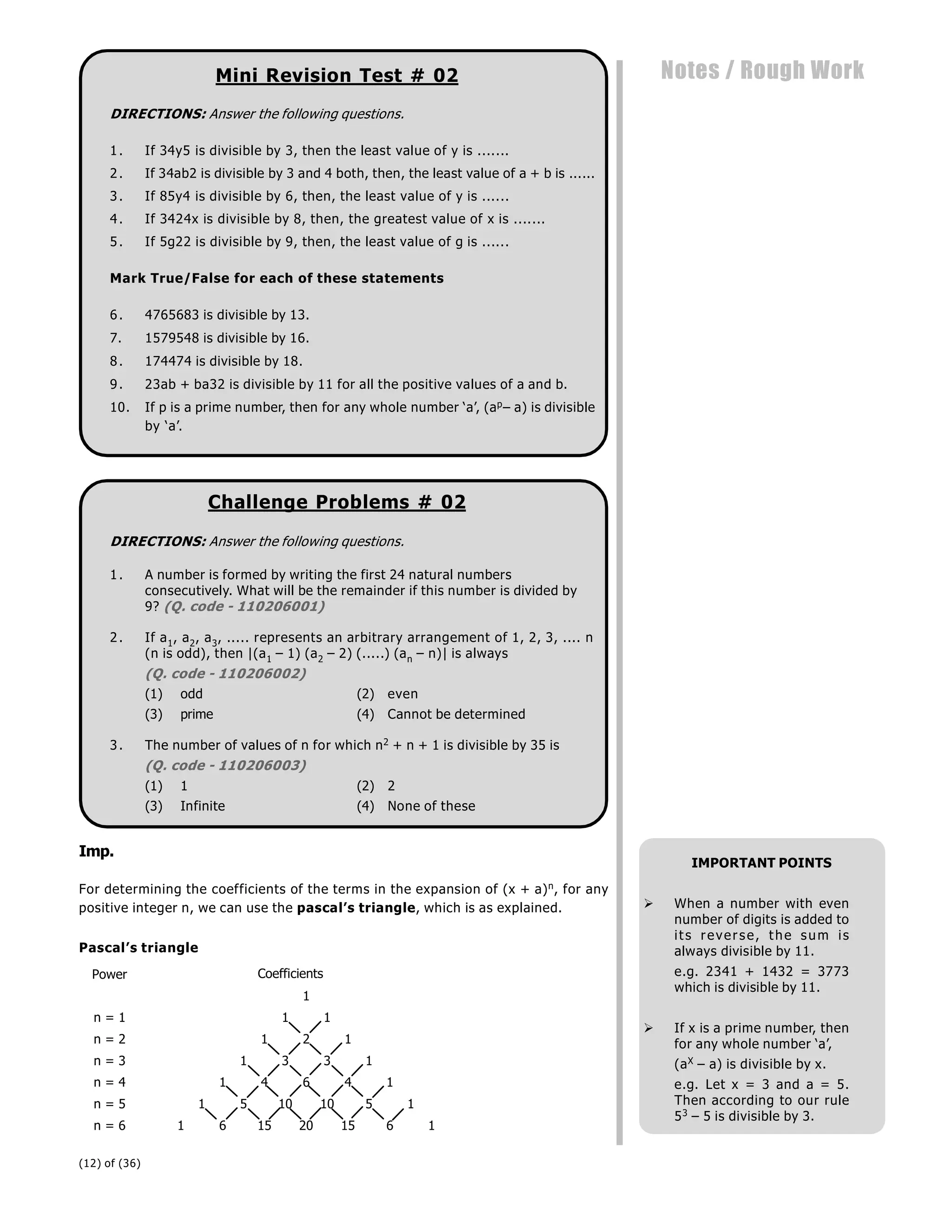 (12) of (36)
Notes / Rough Work
Mini Revision Test # 02
DIRECTIONS: Answer the following questions.
1. If 34y5 is divisible by 3, then the least value of y is .......
2. If 34ab2 is divisible by 3 and 4 both, then, the least value of a + b is ......
3. If 85y4 is divisible by 6, then, the least value of y is ......
4. If 3424x is divisible by 8, then, the greatest value of x is .......
5. If 5g22 is divisible by 9, then, the least value of g is ......
Mark True/False for each of these statements
6. 4765683 is divisible by 13.
7. 1579548 is divisible by 16.
8. 174474 is divisible by 18.
9. 23ab + ba32 is divisible by 11 for all the positive values of a and b.
10. If p is a prime number, then for any whole number ‘a’, (ap– a) is divisible
by ‘a’.
Challenge Problems # 02
DIRECTIONS: Answer the following questions.
1. A number is formed by writing the first 24 natural numbers
consecutively. What will be the remainder if this number is divided by
9? (Q. code - 110206001)
2. If a1, a2, a3, ..... represents an arbitrary arrangement of 1, 2, 3, .... n
(n is odd), then |(a1 – 1) (a2 – 2) (.....) (an – n)| is always
(Q. code - 110206002)
(1) odd (2) even
(3) prime (4) Cannot be determined
3. The number of values of n for which n2 + n + 1 is divisible by 35 is
(Q. code - 110206003)
(1) 1 (2) 2
(3) Infinite (4) None of these
Imp.
For determining the coefficients of the terms in the expansion of (x + a)n, for any
positive integer n, we can use the pascal’s triangle, which is as explained.
Pascal’s triangle
Power
1
n = 1 1 1
n = 2 1 2 1
n = 3 1 3 3 1
n = 4 1 4 6 4 1
n = 5 1 5 10 10 5 1
n = 6 1 6 15 20 15 6 1
Coefficients
IMPORTANT POINTS
 When a number with even
number of digits is added to
its reverse, the sum is
always divisible by 11.
e.g. 2341 + 1432 = 3773
which is divisible by 11.
 If x is a prime number, then
for any whole number ‘a’,
(aX – a) is divisible by x.
e.g. Let x = 3 and a = 5.
Then according to our rule
53 – 5 is divisible by 3.
 