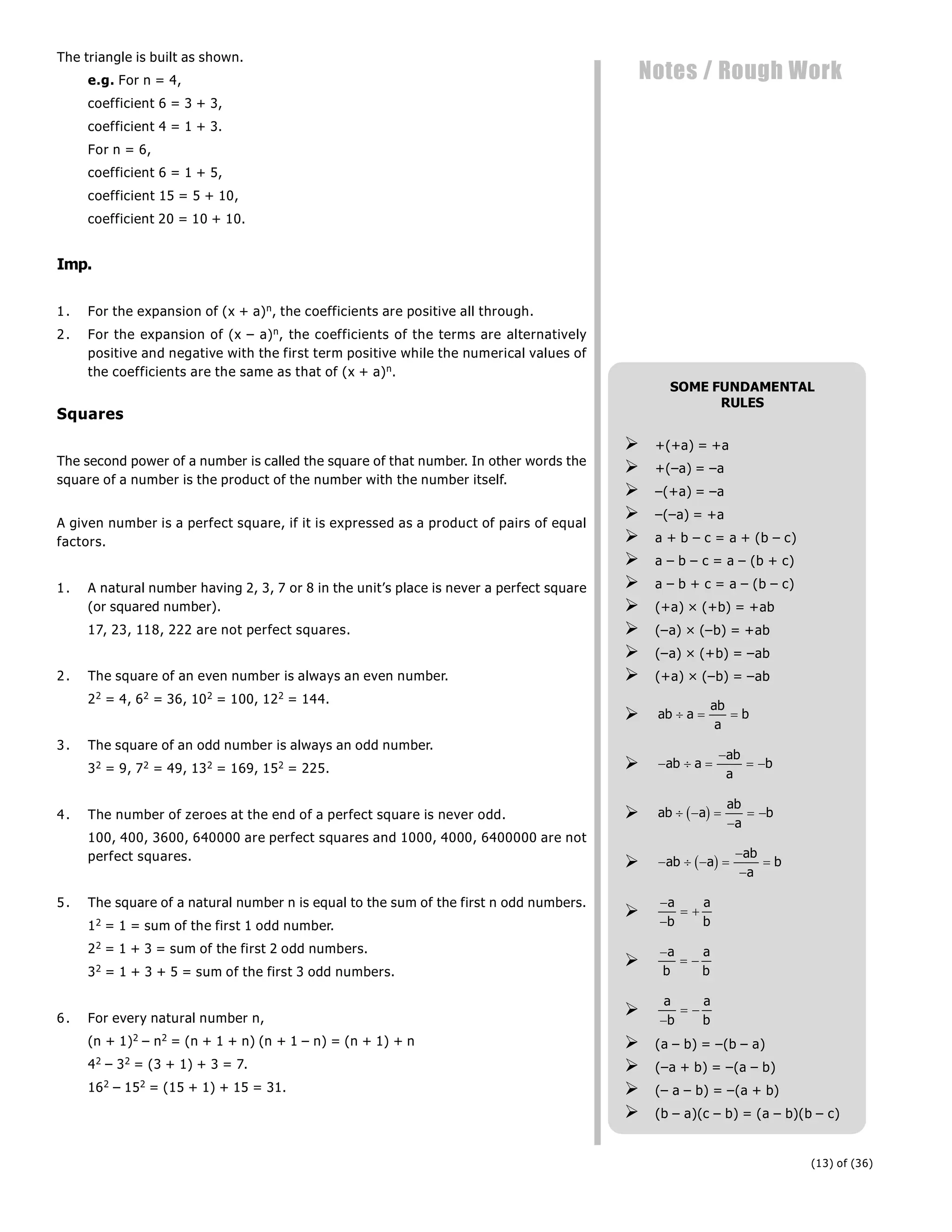 (13) of (36)
Notes / Rough Work
The triangle is built as shown.
e.g. For n = 4,
coefficient 6 = 3 + 3,
coefficient 4 = 1 + 3.
For n = 6,
coefficient 6 = 1 + 5,
coefficient 15 = 5 + 10,
coefficient 20 = 10 + 10.
Imp.
1. For the expansion of (x + a)n, the coefficients are positive all through.
2. For the expansion of (x – a)n, the coefficients of the terms are alternatively
positive and negative with the first term positive while the numerical values of
the coefficients are the same as that of (x + a)n.
Squares
The second power of a number is called the square of that number. In other words the
square of a number is the product of the number with the number itself.
A given number is a perfect square, if it is expressed as a product of pairs of equal
factors.
1. A natural number having 2, 3, 7 or 8 in the unit’s place is never a perfect square
(or squared number).
17, 23, 118, 222 are not perfect squares.
2. The square of an even number is always an even number.
22 = 4, 62 = 36, 102 = 100, 122 = 144.
3. The square of an odd number is always an odd number.
32 = 9, 72 = 49, 132 = 169, 152 = 225.
4. The number of zeroes at the end of a perfect square is never odd.
100, 400, 3600, 640000 are perfect squares and 1000, 4000, 6400000 are not
perfect squares.
5. The square of a natural number n is equal to the sum of the first n odd numbers.
12 = 1 = sum of the first 1 odd number.
22 = 1 + 3 = sum of the first 2 odd numbers.
32 = 1 + 3 + 5 = sum of the first 3 odd numbers.
6. For every natural number n,
(n + 1)2 – n2 = (n + 1 + n) (n + 1 – n) = (n + 1) + n
42 – 32 = (3 + 1) + 3 = 7.
162 – 152 = (15 + 1) + 15 = 31.
SOME FUNDAMENTAL
RULES
 +(+a) = +a
 +(–a) = –a
 –(+a) = –a
 –(–a) = +a
 a + b – c = a + (b – c)
 a – b – c = a – (b + c)
 a – b + c = a – (b – c)
 (+a) × (+b) = +ab
 (–a) × (–b) = +ab
 (–a) × (+b) = –ab
 (+a) × (–b) = –ab
 ab a
ab
a
b
  
   

 
ab a
ab
a
b
 ab a
ab
a
b
  

 
b g
    



ab a
ab
a
b
b g



 
a
b
a
b


 
a
b
a
b

a
b
a
b

 
 (a – b) = –(b – a)
 (–a + b) = –(a – b)
 (– a – b) = –(a + b)
 (b – a)(c – b) = (a – b)(b – c)
 