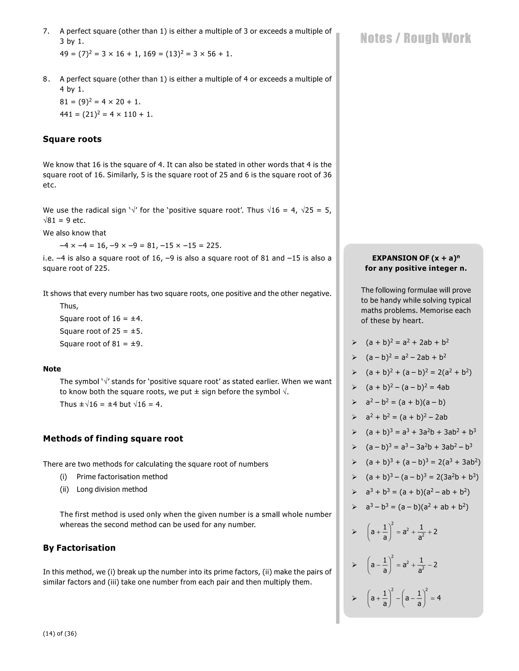 (14) of (36)
Notes / Rough Work
7. A perfect square (other than 1) is either a multiple of 3 or exceeds a multiple of
3 by 1.
49 = (7)2 = 3 × 16 + 1, 169 = (13)2 = 3 × 56 + 1.
8. A perfect square (other than 1) is either a multiple of 4 or exceeds a multiple of
4 by 1.
81 = (9)2 = 4 × 20 + 1.
441 = (21)2 = 4 × 110 + 1.
Square roots
We know that 16 is the square of 4. It can also be stated in other words that 4 is the
square root of 16. Similarly, 5 is the square root of 25 and 6 is the square root of 36
etc.
We use the radical sign ‘’ for the ‘positive square root’. Thus 16 = 4, 25 = 5,
81 = 9 etc.
We also know that
–4 × –4 = 16, –9 × –9 = 81, –15 × –15 = 225.
i.e. –4 is also a square root of 16, –9 is also a square root of 81 and –15 is also a
square root of 225.
It shows that every number has two square roots, one positive and the other negative.
Thus,
Square root of 16 = ±4.
Square root of 25 = ±5.
Square root of 81 = ±9.
Note
The symbol ‘’ stands for ‘positive square root’ as stated earlier. When we want
to know both the square roots, we put ± sign before the symbol .
Thus ±16 = ±4 but 16 = 4.
Methods of finding square root
There are two methods for calculating the square root of numbers
(i) Prime factorisation method
(ii) Long division method
The first method is used only when the given number is a small whole number
whereas the second method can be used for any number.
By Factorisation
In this method, we (i) break up the number into its prime factors, (ii) make the pairs of
similar factors and (iii) take one number from each pair and then multiply them.
EXPANSION OF (x + a)n
for any positive integer n.
The following formulae will prove
to be handy while solving typical
maths problems. Memorise each
of these by heart.
 (a + b)2 = a2 + 2ab + b2
 (a – b)2 = a2 – 2ab + b2
 (a + b)2 + (a – b)2 = 2(a2 + b2)
 (a + b)2 – (a – b)2 = 4ab
 a2 – b2 = (a + b)(a – b)
 a2 + b2 = (a + b)2 – 2ab
 (a + b)3 = a3 + 3a2b + 3ab2 + b3
 (a – b)3 = a3 – 3a2b + 3ab2 – b3
 (a + b)3 + (a – b)3 = 2(a3 + 3ab2)
 (a + b)3 – (a – b)3 = 2(3a2b + b3)
 a3 + b3 = (a + b)(a2 – ab + b2)
 a3 – b3 = (a – b)(a2 + ab + b2)
 a
a
a
a

F
HG I
KJ   
1 1
2
2
2
2
 a
a
a
a

F
HG I
KJ   
1 1
2
2
2
2
 a
a
a
a

F
HG I
KJ  
F
HG I
KJ 
1 1
4
2 2
 
