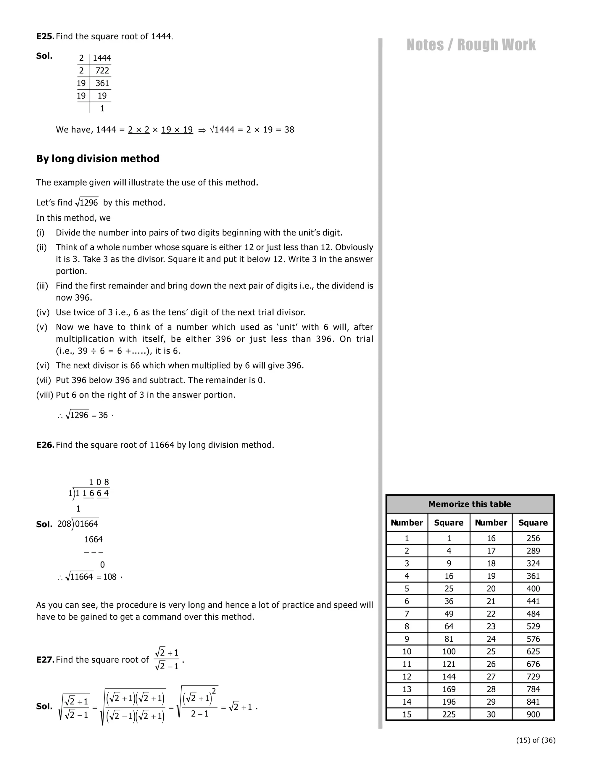 (15) of (36)
Notes / Rough Work
E25.Find the square root of 1444
Sol. 2 1444
2 722
19 361
19 19
1
We have, 1444 = 2 × 2 × 19 × 19  1444 = 2 × 19 = 38
By long division method
The example given will illustrate the use of this method.
Let’s find 1296 by this method.
In this method, we
(i) Divide the number into pairs of two digits beginning with the unit’s digit.
(ii) Think of a whole number whose square is either 12 or just less than 12. Obviously
it is 3. Take 3 as the divisor. Square it and put it below 12. Write 3 in the answer
portion.
(iii) Find the first remainder and bring down the next pair of digits i.e., the dividend is
now 396.
(iv) Use twice of 3 i.e., 6 as the tens’ digit of the next trial divisor.
(v) Now we have to think of a number which used as ‘unit’ with 6 will, after
multiplication with itself, be either 396 or just less than 396. On trial
(i.e., 39 ÷ 6 = 6 +.....), it is 6.
(vi) The next divisor is 66 which when multiplied by 6 will give 396.
(vii) Put 396 below 396 and subtract. The remainder is 0.
(viii) Put 6 on the right of 3 in the answer portion.
 
1296 36 .
E26.Find the square root of 11664 by long division method.
Sol.
1 6 6 4
1664
0
1 1
1 0 8
1
208 01664
  
 
11664 108 .
As you can see, the procedure is very long and hence a lot of practice and speed will
have to be gained to get a command over this method.
E27.Find the square root of
2 1
2 1


.
Sol.
2 1
2 1
2 1 2 1
2 1 2 1
2 1
2 1
2 1
2



 
 



 
e je j
e je j
e j .
Number Square Number Square
1 1 16 256
2 4 17 289
3 9 18 324
4 16 19 361
5 25 20 400
6 36 21 441
7 49 22 484
8 64 23 529
9 81 24 576
10 100 25 625
11 121 26 676
12 144 27 729
13 169 28 784
14 196 29 841
15 225 30 900
Memorize this table
 