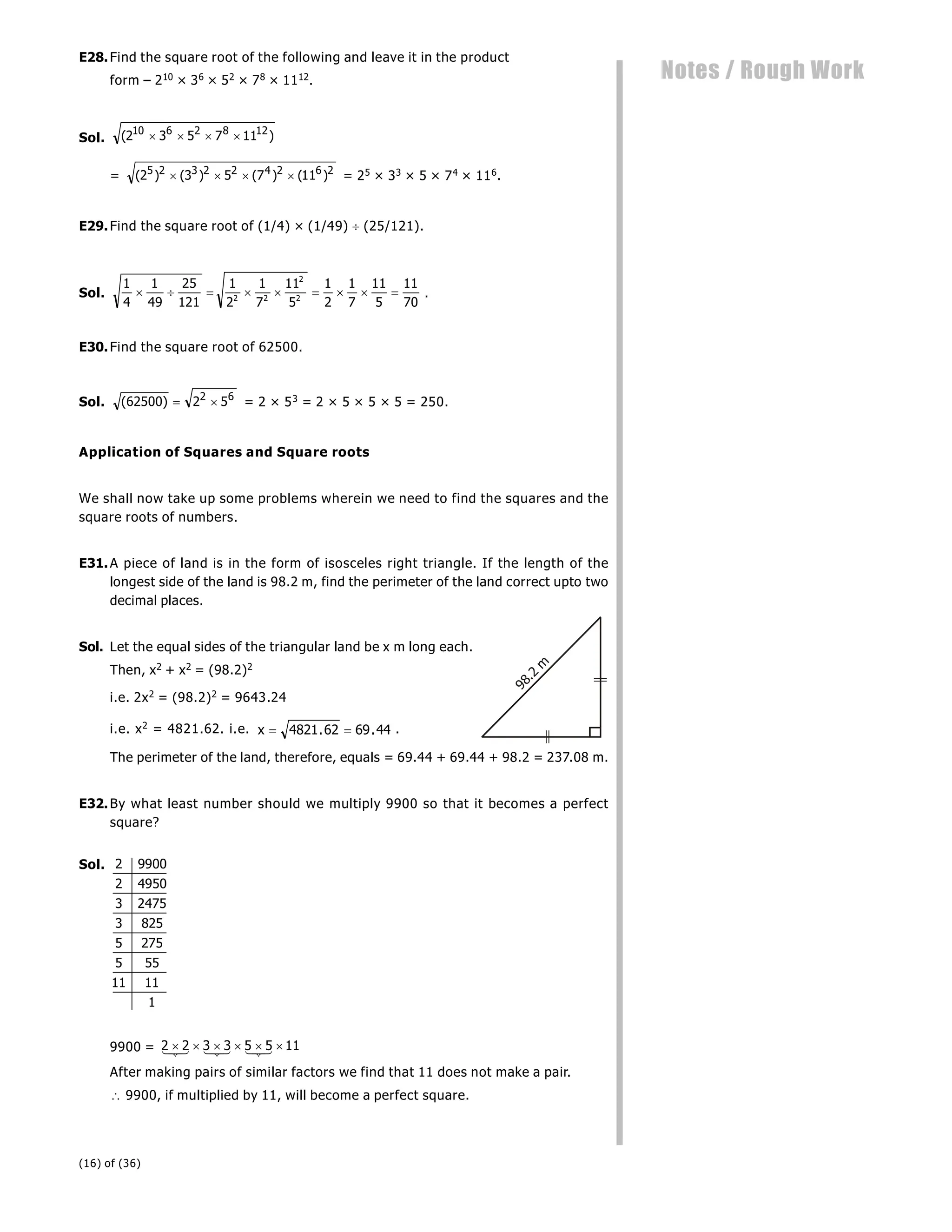 (16) of (36)
Notes / Rough Work
E28.Find the square root of the following and leave it in the product
form – 210 × 36 × 52 × 78 × 1112.
Sol. ( )
2 3 5 7 11
10 6 2 8 12
   
= ( ) ( ) ( ) ( )
2 3 5 7 11
5 2 3 2 2 4 2 6 2
    = 25 × 33 × 5 × 74 × 116.
E29.Find the square root of (1/4) × (1/49)  (25/121).
Sol.
1
4
1
49
25
121
1
2
1
7
11
5
1
2
1
7
11
5
11
70
2 2
2
2
         .
E30.Find the square root of 62500.
Sol. ( )
62500 2 5
2 6
  = 2 × 53 = 2 × 5 × 5 × 5 = 250.
Application of Squares and Square roots
We shall now take up some problems wherein we need to find the squares and the
square roots of numbers.
E31.A piece of land is in the form of isosceles right triangle. If the length of the
longest side of the land is 98.2 m, find the perimeter of the land correct upto two
decimal places.
Sol. Let the equal sides of the triangular land be x m long each.
Then, x2 + x2 = (98.2)2
9
8
.
2
m
i.e. 2x2 = (98.2)2 = 9643.24
i.e. x2 = 4821.62. i.e. x  
4821 62 69 44
. . .
The perimeter of the land, therefore, equals = 69.44 + 69.44 + 98.2 = 237.08 m.
E32.By what least number should we multiply 9900 so that it becomes a perfect
square?
Sol. 2 9900
2 4950
3 2475
3 825
5 275
5 55
11 11
1
9900 = 2 2 3 3 5 5 11
     


 

 


After making pairs of similar factors we find that 11 does not make a pair.
 9900, if multiplied by 11, will become a perfect square.
 