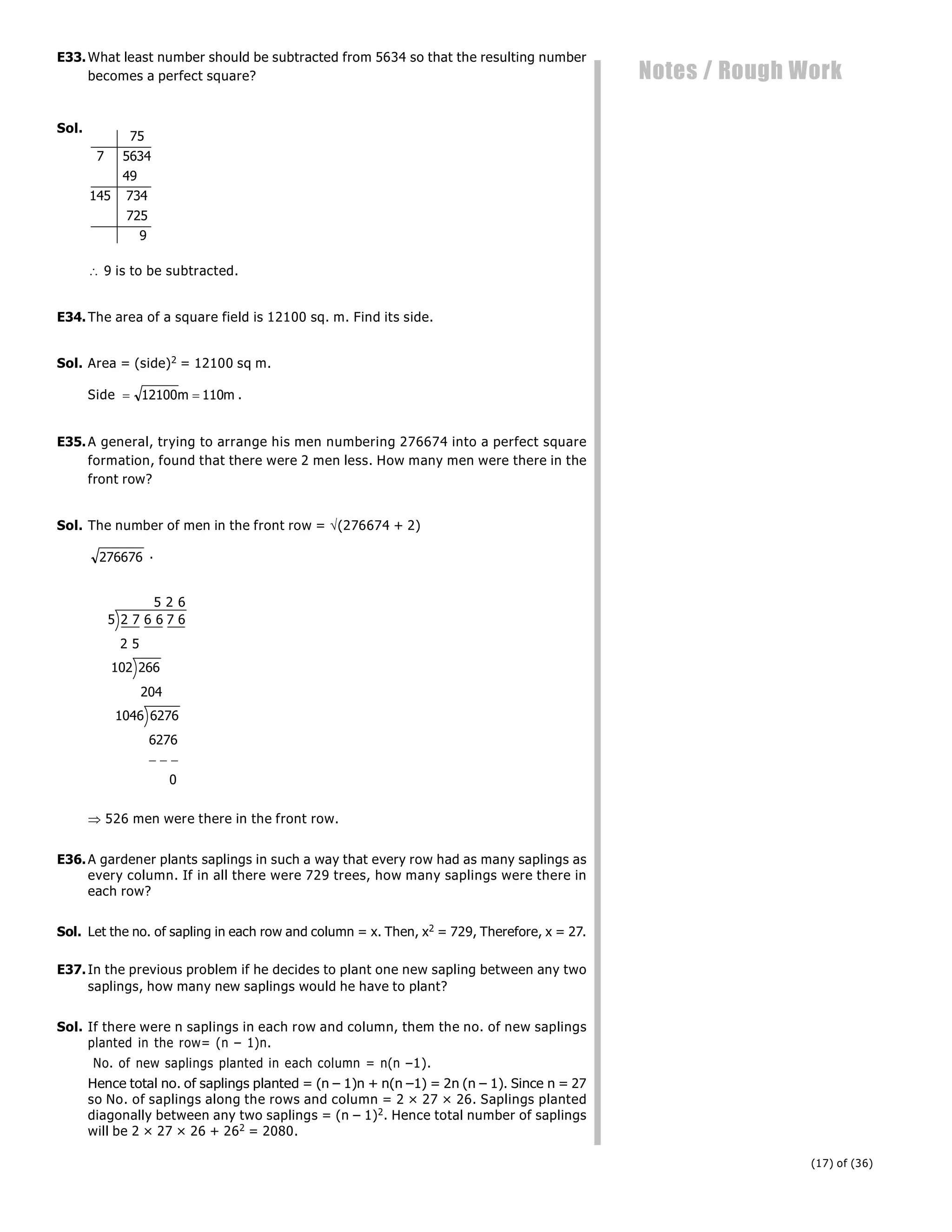 (17) of (36)
Notes / Rough Work
E33.What least number should be subtracted from 5634 so that the resulting number
becomes a perfect square?
Sol.
75
7 5634
49
145 734
725
9
 9 is to be subtracted.
E34.The area of a square field is 12100 sq. m. Find its side.
Sol. Area = (side)2 = 12100 sq m.
Side  
12100 110
m m .
E35.A general, trying to arrange his men numbering 276674 into a perfect square
formation, found that there were 2 men less. How many men were there in the
front row?
Sol. The number of men in the front row = (276674 + 2)
276676 .
7 6 7 6
5
204
6276
0
5 2 6
5 2 6
2
102 266
1046 6276
  
 526 men were there in the front row.
E36.A gardener plants saplings in such a way that every row had as many saplings as
every column. If in all there were 729 trees, how many saplings were there in
each row?
Sol. Let the no. of sapling in each row and column = x. Then, x2 = 729, Therefore, x = 27.
E37.In the previous problem if he decides to plant one new sapling between any two
saplings, how many new saplings would he have to plant?
Sol. If there were n saplings in each row and column, them the no. of new saplings
planted in the row= (n – 1)n.
No. of new saplings planted in each column = n(n –1).
Hence total no. of saplings planted = (n – 1)n + n(n –1) = 2n (n – 1). Since n = 27
so No. of saplings along the rows and column = 2 × 27 × 26. Saplings planted
diagonally between any two saplings = (n – 1)2. Hence total number of saplings
will be 2 × 27 × 26 + 262 = 2080.
 