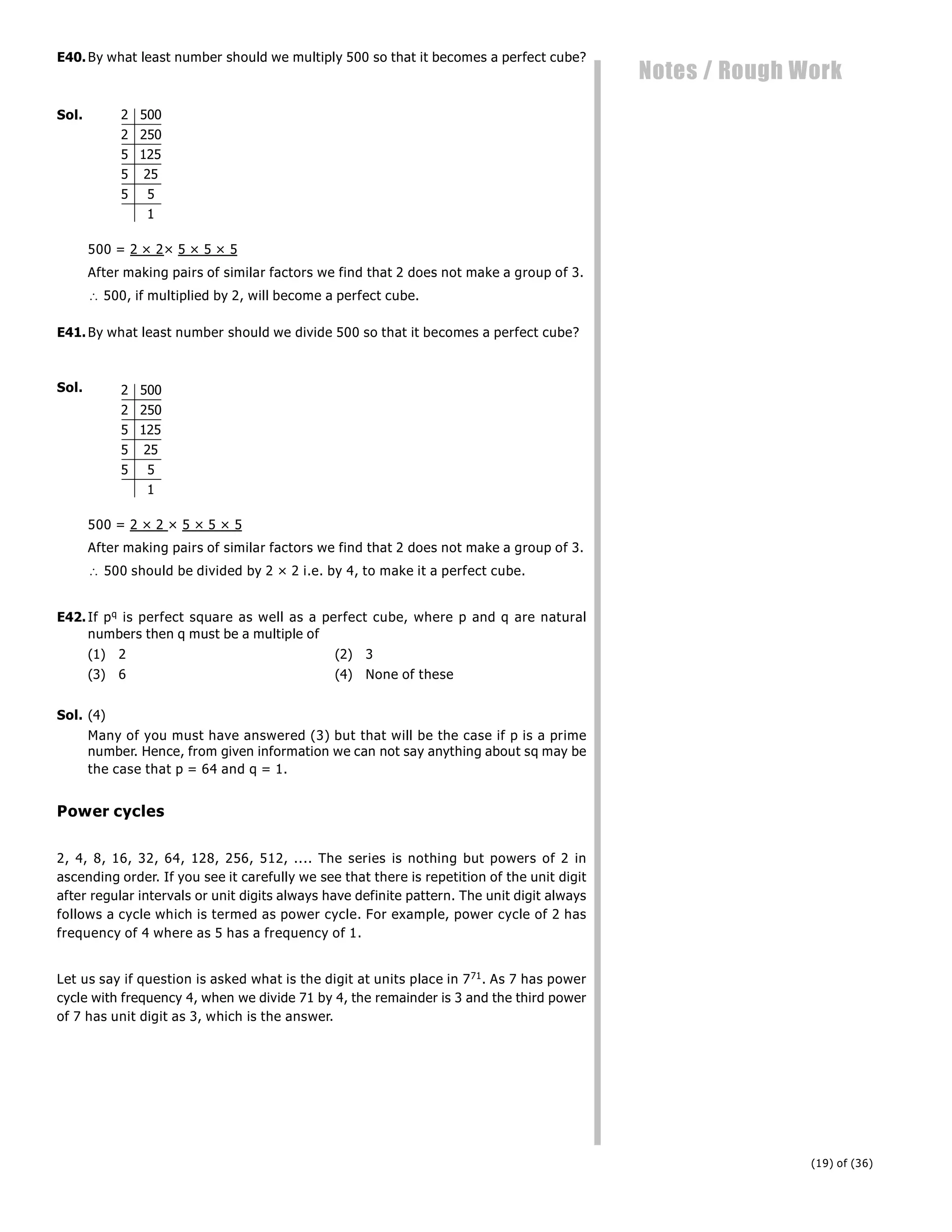 (19) of (36)
Notes / Rough Work
E40.By what least number should we multiply 500 so that it becomes a perfect cube?
Sol. 2 500
2 250
5 125
5 25
5 5
1
500 = 2 × 2× 5 × 5 × 5
After making pairs of similar factors we find that 2 does not make a group of 3.
 500, if multiplied by 2, will become a perfect cube.
E41.By what least number should we divide 500 so that it becomes a perfect cube?
Sol. 2 500
2 250
5 125
5 25
5 5
1
500 = 2 × 2 × 5 × 5 × 5
After making pairs of similar factors we find that 2 does not make a group of 3.
 500 should be divided by 2 × 2 i.e. by 4, to make it a perfect cube.
E42.If pq is perfect square as well as a perfect cube, where p and q are natural
numbers then q must be a multiple of
(1) 2 (2) 3
(3) 6 (4) None of these
Sol. (4)
Many of you must have answered (3) but that will be the case if p is a prime
number. Hence, from given information we can not say anything about sq may be
the case that p = 64 and q = 1.
Power cycles
2, 4, 8, 16, 32, 64, 128, 256, 512, .... The series is nothing but powers of 2 in
ascending order. If you see it carefully we see that there is repetition of the unit digit
after regular intervals or unit digits always have definite pattern. The unit digit always
follows a cycle which is termed as power cycle. For example, power cycle of 2 has
frequency of 4 where as 5 has a frequency of 1.
Let us say if question is asked what is the digit at units place in 771. As 7 has power
cycle with frequency 4, when we divide 71 by 4, the remainder is 3 and the third power
of 7 has unit digit as 3, which is the answer.
 