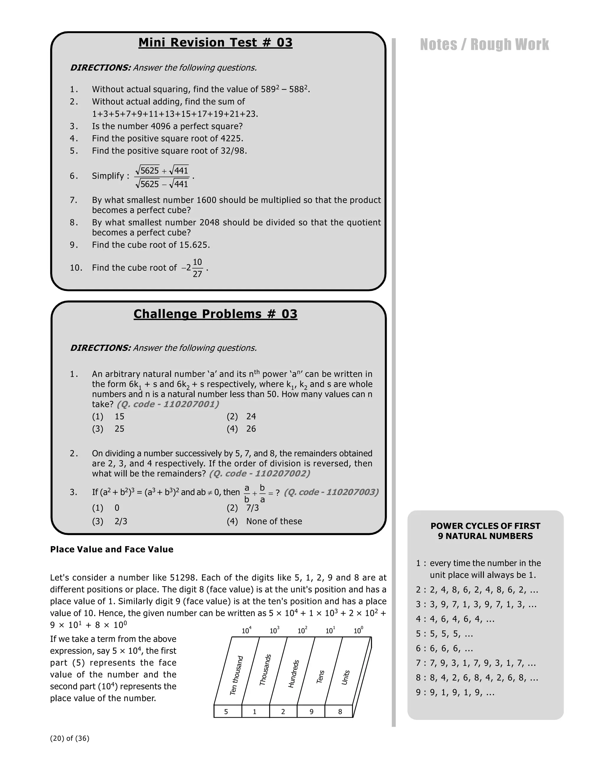 (20) of (36)
Notes / Rough Work
Mini Revision Test # 03
DIRECTIONS: Answer the following questions.
1. Without actual squaring, find the value of 5892 – 5882.
2. Without actual adding, find the sum of
1+3+5+7+9+11+13+15+17+19+21+23.
3. Is the number 4096 a perfect square?
4. Find the positive square root of 4225.
5. Find the positive square root of 32/98.
6. Simplify :
5625 441
5625 441


.
7. By what smallest number 1600 should be multiplied so that the product
becomes a perfect cube?
8. By what smallest number 2048 should be divided so that the quotient
becomes a perfect cube?
9. Find the cube root of 15.625.
10. Find the cube root of 2
10
27
.
Challenge Problems # 03
DIRECTIONS: Answer the following questions.
1. An arbitrary natural number ‘a’ and its nth power ‘an’ can be written in
the form 6k1 + s and 6k2 + s respectively, where k1, k2 and s are whole
numbers and n is a natural number less than 50. How many values can n
take? (Q. code - 110207001)
(1) 15 (2) 24
(3) 25 (4) 26
2. On dividing a number successively by 5, 7, and 8, the remainders obtained
are 2, 3, and 4 respectively. If the order of division is reversed, then
what will be the remainders? (Q. code - 110207002)
3. If (a2 + b2)3 = (a3 + b3)2 and ab  0, then
a
b
b
a
  ? (Q. code - 110207003)
(1) 0 (2) 7/3
(3) 2/3 (4) None of these
Place Value and Face Value
Let's consider a number like 51298. Each of the digits like 5, 1, 2, 9 and 8 are at
different positions or place. The digit 8 (face value) is at the unit's position and has a
place value of 1. Similarly digit 9 (face value) is at the ten's position and has a place
value of 10. Hence, the given number can be written as 5 × 104 + 1 × 103 + 2 × 102 +
9 × 101 + 8 × 100
5 1 2 9 8
U
n
it
s
T
e
n
s
H
u
n
d
re
d
s
T
h
o
u
s
a
n
d
s
Te
n
t
h
o
u
s
a
n
d
10
4
10
3
10
2
10
1
10
0
If we take a term from the above
expression, say 5 × 104, the first
part (5) represents the face
value of the number and the
second part (104) represents the
place value of the number.
POWER CYCLES OF FIRST
9 NATURAL NUMBERS
1 : every time the number in the
unit place will always be 1.
2 : 2, 4, 8, 6, 2, 4, 8, 6, 2, ...
3 : 3, 9, 7, 1, 3, 9, 7, 1, 3, ...
4 : 4, 6, 4, 6, 4, ...
5 : 5, 5, 5, ...
6 : 6, 6, 6, ...
7 : 7, 9, 3, 1, 7, 9, 3, 1, 7, ...
8 : 8, 4, 2, 6, 8, 4, 2, 6, 8, ...
9 : 9, 1, 9, 1, 9, ...
 