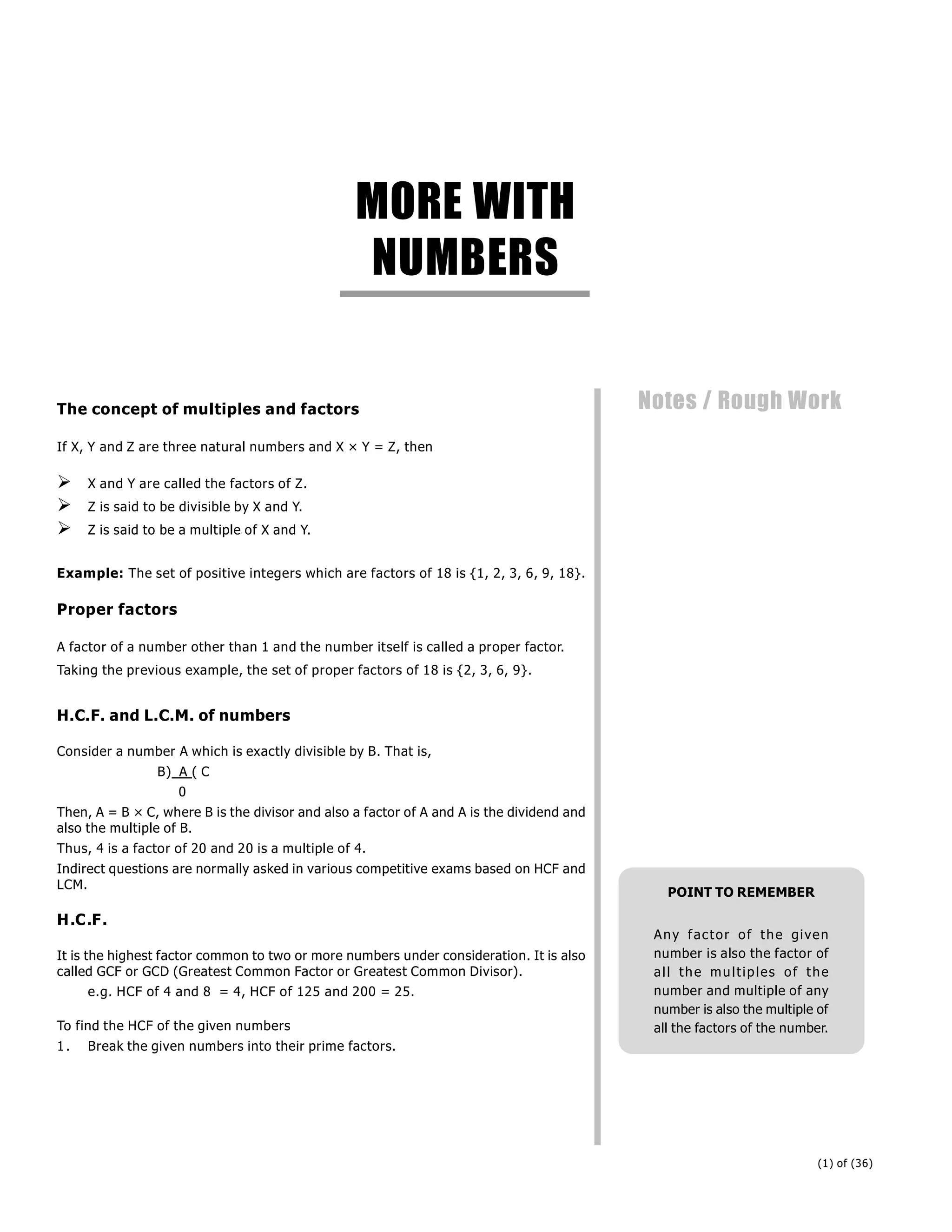 (1) of (36)
Notes / Rough Work
The concept of multiples and factors
If X, Y and Z are three natural numbers and X × Y = Z, then
 X and Y are called the factors of Z.
 Z is said to be divisible by X and Y.
 Z is said to be a multiple of X and Y.
Example: The set of positive integers which are factors of 18 is {1, 2, 3, 6, 9, 18}.
Proper factors
A factor of a number other than 1 and the number itself is called a proper factor.
Taking the previous example, the set of proper factors of 18 is {2, 3, 6, 9}.
H.C.F. and L.C.M. of numbers
Consider a number A which is exactly divisible by B. That is,
B) A ( C
0
Then, A = B × C, where B is the divisor and also a factor of A and A is the dividend and
also the multiple of B.
Thus, 4 is a factor of 20 and 20 is a multiple of 4.
Indirect questions are normally asked in various competitive exams based on HCF and
LCM.
H.C.F.
It is the highest factor common to two or more numbers under consideration. It is also
called GCF or GCD (Greatest Common Factor or Greatest Common Divisor).
e.g. HCF of 4 and 8 = 4, HCF of 125 and 200 = 25.
To find the HCF of the given numbers
1. Break the given numbers into their prime factors.
MORE WITH
NUMBERS
Notes / Rough Work
POINT TO REMEMBER
Any factor of the given
number is also the factor of
all the multiples of the
number and multiple of any
number is also the multiple of
all the factors of the number.
 