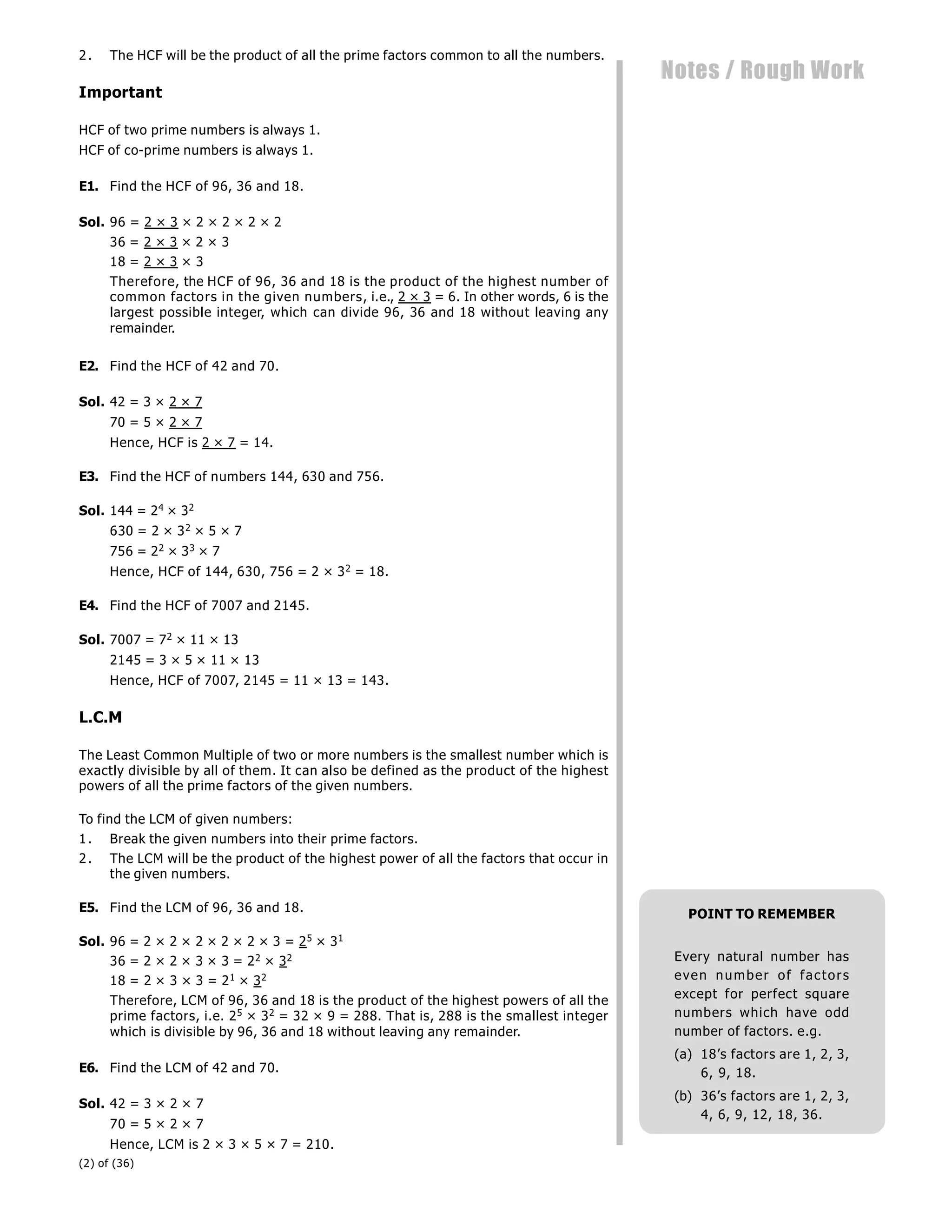 (2) of (36)
Notes / Rough Work
2. The HCF will be the product of all the prime factors common to all the numbers.
Important
HCF of two prime numbers is always 1.
HCF of co-prime numbers is always 1.
E1. Find the HCF of 96, 36 and 18.
Sol. 96 = 2 × 3 × 2 × 2 × 2 × 2
36 = 2 × 3 × 2 × 3
18 = 2 × 3 × 3
Therefore, the HCF of 96, 36 and 18 is the product of the highest number of
common factors in the given numbers, i.e., 2 × 3 = 6. In other words, 6 is the
largest possible integer, which can divide 96, 36 and 18 without leaving any
remainder.
E2. Find the HCF of 42 and 70.
Sol. 42 = 3 × 2 × 7
70 = 5 × 2 × 7
Hence, HCF is 2 × 7 = 14.
E3. Find the HCF of numbers 144, 630 and 756.
Sol. 144 = 24 × 32
630 = 2 × 32 × 5 × 7
756 = 22 × 33 × 7
Hence, HCF of 144, 630, 756 = 2 × 32 = 18.
E4. Find the HCF of 7007 and 2145.
Sol. 7007 = 72 × 11 × 13
2145 = 3 × 5 × 11 × 13
Hence, HCF of 7007, 2145 = 11 × 13 = 143.
L.C.M
The Least Common Multiple of two or more numbers is the smallest number which is
exactly divisible by all of them. It can also be defined as the product of the highest
powers of all the prime factors of the given numbers.
To find the LCM of given numbers:
1. Break the given numbers into their prime factors.
2. The LCM will be the product of the highest power of all the factors that occur in
the given numbers.
E5. Find the LCM of 96, 36 and 18.
Sol. 96 = 2 × 2 × 2 × 2 × 2 × 3 = 25 × 31
36 = 2 × 2 × 3 × 3 = 22 × 32
18 = 2 × 3 × 3 = 21 × 32
Therefore, LCM of 96, 36 and 18 is the product of the highest powers of all the
prime factors, i.e. 25 × 32 = 32 × 9 = 288. That is, 288 is the smallest integer
which is divisible by 96, 36 and 18 without leaving any remainder.
E6. Find the LCM of 42 and 70.
Sol. 42 = 3 × 2 × 7
70 = 5 × 2 × 7
Hence, LCM is 2 × 3 × 5 × 7 = 210.
POINT TO REMEMBER
Every natural number has
even number of factors
except for perfect square
numbers which have odd
number of factors. e.g.
(a) 18’s factors are 1, 2, 3,
6, 9, 18.
(b) 36’s factors are 1, 2, 3,
4, 6, 9, 12, 18, 36.
 
