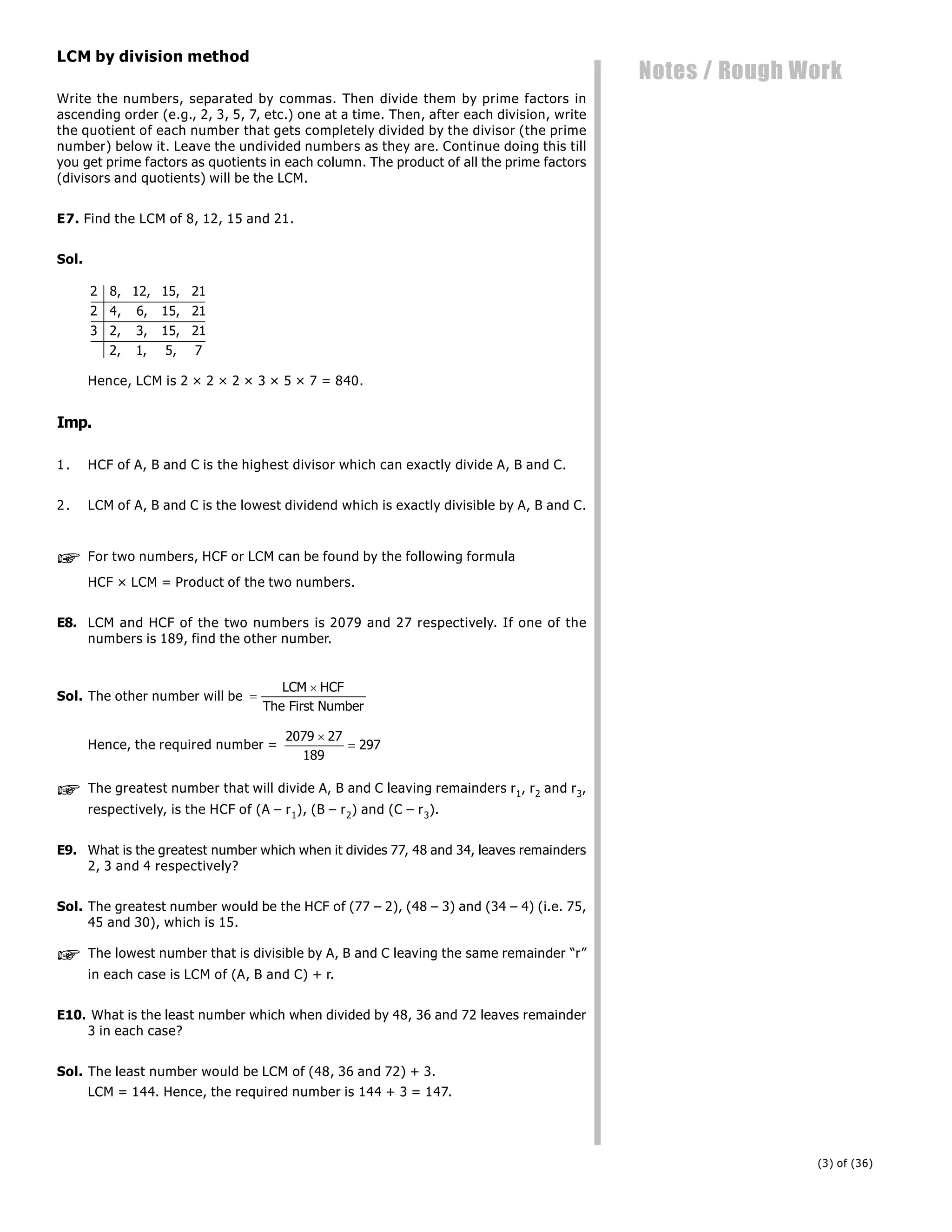 (3) of (36)
Notes / Rough Work
LCM by division method
Write the numbers, separated by commas. Then divide them by prime factors in
ascending order (e.g., 2, 3, 5, 7, etc.) one at a time. Then, after each division, write
the quotient of each number that gets completely divided by the divisor (the prime
number) below it. Leave the undivided numbers as they are. Continue doing this till
you get prime factors as quotients in each column. The product of all the prime factors
(divisors and quotients) will be the LCM.
E7. Find the LCM of 8, 12, 15 and 21.
Sol.
2 8 12 15 21
2 4 6 15 21
3 2 3 15 21
2 1 5 7
, , ,
, , ,
, , ,
, , ,
Hence, LCM is 2 × 2 × 2 × 3 × 5 × 7 = 840.
Imp.
1. HCF of A, B and C is the highest divisor which can exactly divide A, B and C.
2. LCM of A, B and C is the lowest dividend which is exactly divisible by A, B and C.
 For two numbers, HCF or LCM can be found by the following formula
HCF × LCM = Product of the two numbers.
E8. LCM and HCF of the two numbers is 2079 and 27 respectively. If one of the
numbers is 189, find the other number.
Sol. The other number will be 

LCM HCF
The First Number
Hence, the required number =
2079 27
189
297


 The greatest number that will divide A, B and C leaving remainders r1, r2 and r3,
respectively, is the HCF of (A – r1), (B – r2) and (C – r3).
E9. What is the greatest number which when it divides 77, 48 and 34, leaves remainders
2, 3 and 4 respectively?
Sol. The greatest number would be the HCF of (77 – 2), (48 – 3) and (34 – 4) (i.e. 75,
45 and 30), which is 15.
 The lowest number that is divisible by A, B and C leaving the same remainder “r”
in each case is LCM of (A, B and C) + r.
E10. What is the least number which when divided by 48, 36 and 72 leaves remainder
3 in each case?
Sol. The least number would be LCM of (48, 36 and 72) + 3.
LCM = 144. Hence, the required number is 144 + 3 = 147.
 