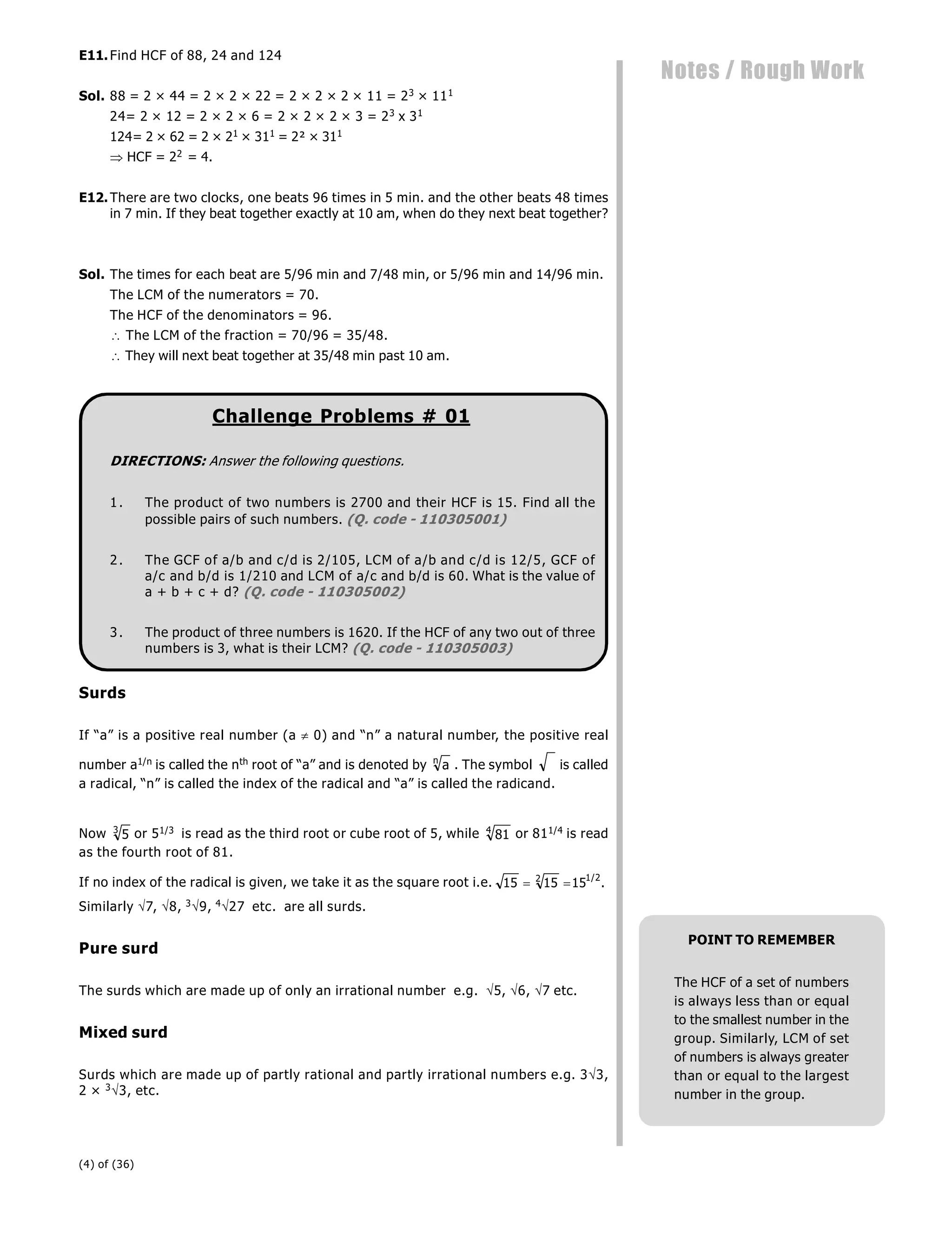 (4) of (36)
Notes / Rough Work
E11.Find HCF of 88, 24 and 124
Sol. 88 = 2 × 44 = 2 × 2 × 22 = 2 × 2 × 2 × 11 = 23 × 111
24= 2 × 12 = 2 × 2 × 6 = 2 × 2 × 2 × 3 = 23 x 31
124= 2 × 62 = 2 × 21 × 311 = 2² × 311
 HCF = 22 = 4.
E12.There are two clocks, one beats 96 times in 5 min. and the other beats 48 times
in 7 min. If they beat together exactly at 10 am, when do they next beat together?
Sol. The times for each beat are 5/96 min and 7/48 min, or 5/96 min and 14/96 min.
The LCM of the numerators = 70.
The HCF of the denominators = 96.
 The LCM of the fraction = 70/96 = 35/48.
 They will next beat together at 35/48 min past 10 am.
Challenge Problems # 01
DIRECTIONS: Answer the following questions.
1. The product of two numbers is 2700 and their HCF is 15. Find all the
possible pairs of such numbers. (Q. code - 110305001)
2. The GCF of a/b and c/d is 2/105, LCM of a/b and c/d is 12/5, GCF of
a/c and b/d is 1/210 and LCM of a/c and b/d is 60. What is the value of
a + b + c + d? (Q. code - 110305002)
3. The product of three numbers is 1620. If the HCF of any two out of three
numbers is 3, what is their LCM? (Q. code - 110305003)
Surds
If “a” is a positive real number (a  0) and “n” a natural number, the positive real
number a1/n is called the nth root of “a” and is denoted by a
n
. The symbol is called
a radical, “n” is called the index of the radical and “a” is called the radicand.
Now 5
3
or 51/3 is read as the third root or cube root of 5, while 81
4
or 811/4 is read
as the fourth root of 81.
If no index of the radical is given, we take it as the square root i.e. 15 15 15
2 1 2
 
/
.
Similarly 7, 8, 39, 427 etc. are all surds.
Pure surd
The surds which are made up of only an irrational number e.g. 5, 6, 7 etc.
Mixed surd
Surds which are made up of partly rational and partly irrational numbers e.g. 33,
2 × 33, etc.
POINT TO REMEMBER
The HCF of a set of numbers
is always less than or equal
to the smallest number in the
group. Similarly, LCM of set
of numbers is always greater
than or equal to the largest
number in the group.
 