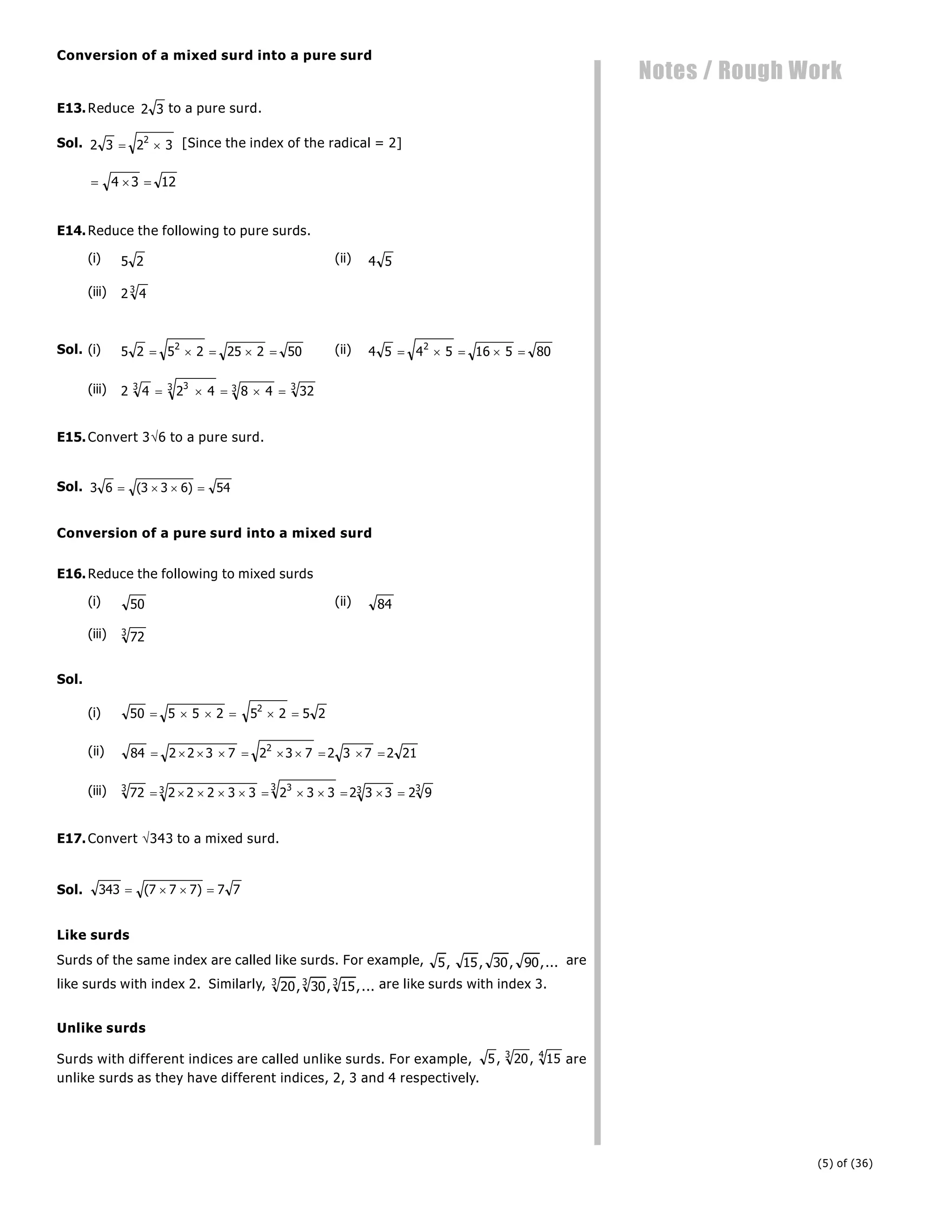 (5) of (36)
Notes / Rough Work
Conversion of a mixed surd into a pure surd
E13.Reduce 2 3 to a pure surd.
Sol. 2 3 2 3
2
  [Since the index of the radical = 2]
  
4 3 12
E14.Reduce the following to pure surds.
(i) 5 2 (ii) 4 5
(iii) 2 4
3
Sol. (i) 5 2 5 2 25 2 50
2
     (ii) 4 5 4 5 16 5 80
2
    
(iii) 2 4 2 4 8 4 32
3 3
3 3 3
    
E15.Convert 36 to a pure surd.
Sol. 3 6 3 3 6 54
   
( )
Conversion of a pure surd into a mixed surd
E16.Reduce the following to mixed surds
(i) 50 (ii) 84
(iii) 72
3
Sol.
(i) 50 5 5 2 5 2 5 2
2
     
(ii) 84 2 2 3 7 2 3 7 2 3 7 2 21
2
         
(iii) 72 2 2 2 3 3 2 3 3 2 3 3 2 9
3 3 3
3 3 3
          
E17.Convert 343 to a mixed surd.
Sol. 343 7 7 7 7 7
   
( )
Like surds
Surds of the same index are called like surds. For example, 5 15 30 90
, , , ,... are
like surds with index 2. Similarly, 20 30 15
3 3 3
, , ,... are like surds with index 3.
Unlike surds
Surds with different indices are called unlike surds. For example, 5 20 15
3 4
, , are
unlike surds as they have different indices, 2, 3 and 4 respectively.
 