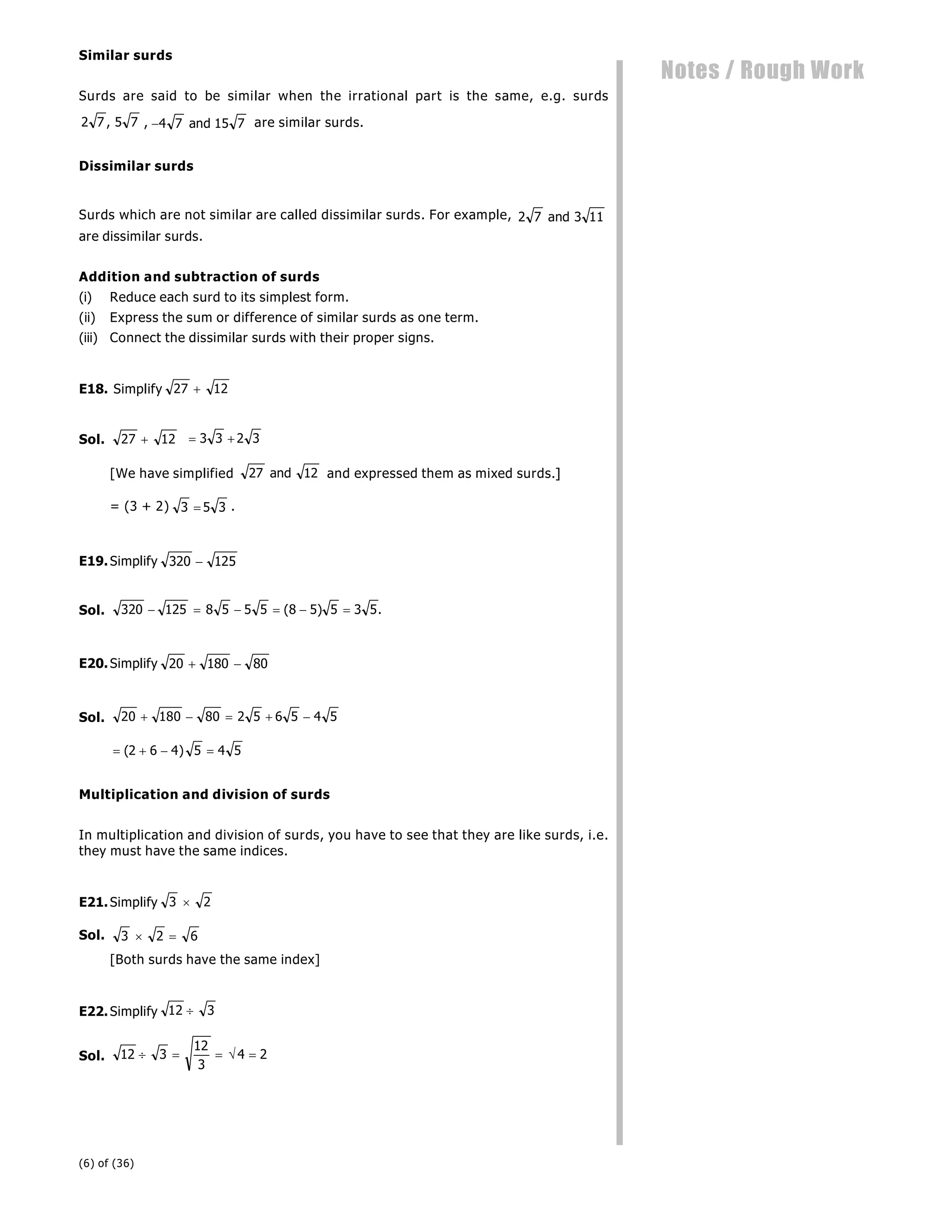 (6) of (36)
Notes / Rough Work
Similar surds
Surds are said to be similar when the irrational part is the same, e.g. surds
2 7 5 7
, , 4 7 15 7
and are similar surds.
Dissimilar surds
Surds which are not similar are called dissimilar surds. For example, 2 7 3 11
and
are dissimilar surds.
Addition and subtraction of surds
(i) Reduce each surd to its simplest form.
(ii) Express the sum or difference of similar surds as one term.
(iii) Connect the dissimilar surds with their proper signs.
E18. Simplify 27 12

Sol. 27 12
  
3 3 2 3
[We have simplified 27 12
and and expressed them as mixed surds.]
]
= (3 + 2) 3 5 3
 .
E19.Simplify 320 125

Sol. 320 125 8 5 5 5 8 5 5 3 5
     
( ) .
E20.Simplify 20 180 80
 
Sol. 20 180 80 2 5 6 5 4 5
    
   
( )
2 6 4 5 4 5
Multiplication and division of surds
In multiplication and division of surds, you have to see that they are like surds, i.e.
they must have the same indices.
E21.Simplify 3 2

Sol. 3 2 6
 
[Both surds have the same index]
E22.Simplify 12 3

Sol. 12 3
12
3
4 2
    
 