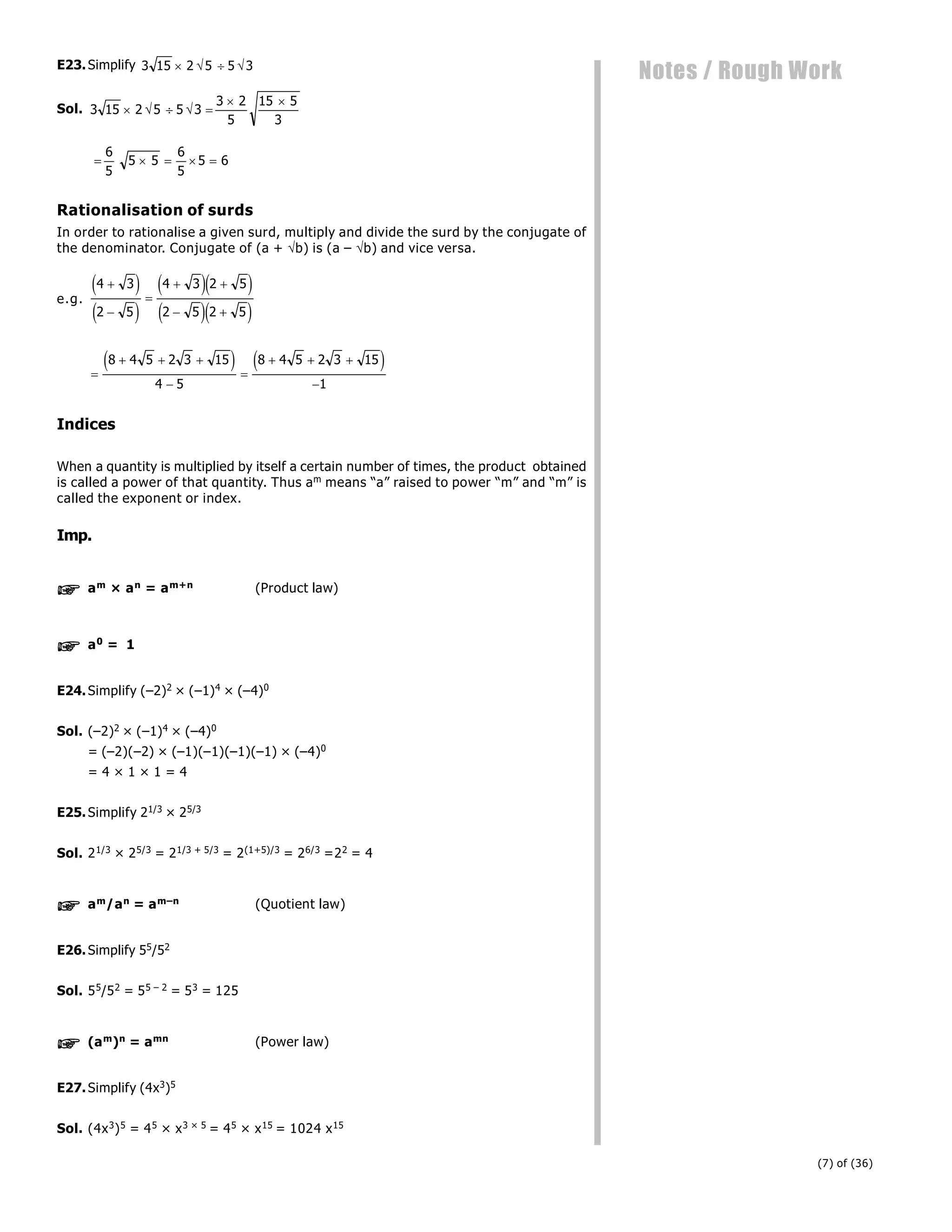 (7) of (36)
Notes / Rough Work
E23.Simplify 3 15 2 5 5 3
   
Sol. 3 15 2 5 5 3
3 2
5
15 5
3
    
 
    
6
5
5 5
6
5
5 6
Rationalisation of surds
In order to rationalise a given surd, multiply and divide the surd by the conjugate of
the denominator. Conjugate of (a + b) is (a – b) and vice versa.
e.g.
4 3
2 5
4 3 2 5
2 5 2 5



 
 
e j
e j
e je j
e je j

  


  

8 4 5 2 3 15
4 5
8 4 5 2 3 15
1
e j e j
Indices
When a quantity is multiplied by itself a certain number of times, the product obtained
is called a power of that quantity. Thus am means “a” raised to power “m” and “m” is
called the exponent or index.
Imp.
 am × an = am+n (Product law)
 a0 = 1
E24.Simplify (–2)2 × (–1)4 × (–4)0
Sol. (–2)2 × (–1)4 × (–4)0
= (–2)(–2) × (–1)(–1)(–1)(–1) × (–4)0
= 4 × 1 × 1 = 4
E25.Simplify 21/3 × 25/3
Sol. 21/3 × 25/3 = 21/3 + 5/3 = 2(1+5)/3 = 26/3 =22 = 4
 am/an = am–n (Quotient law)
E26.Simplify 55/52
Sol. 55/52 = 55 – 2 = 53 = 125
 (am)n = amn (Power law)
E27.Simplify (4x3)5
Sol. (4x3)5 = 45 × x3 × 5 = 45 × x15 = 1024 x15
 
