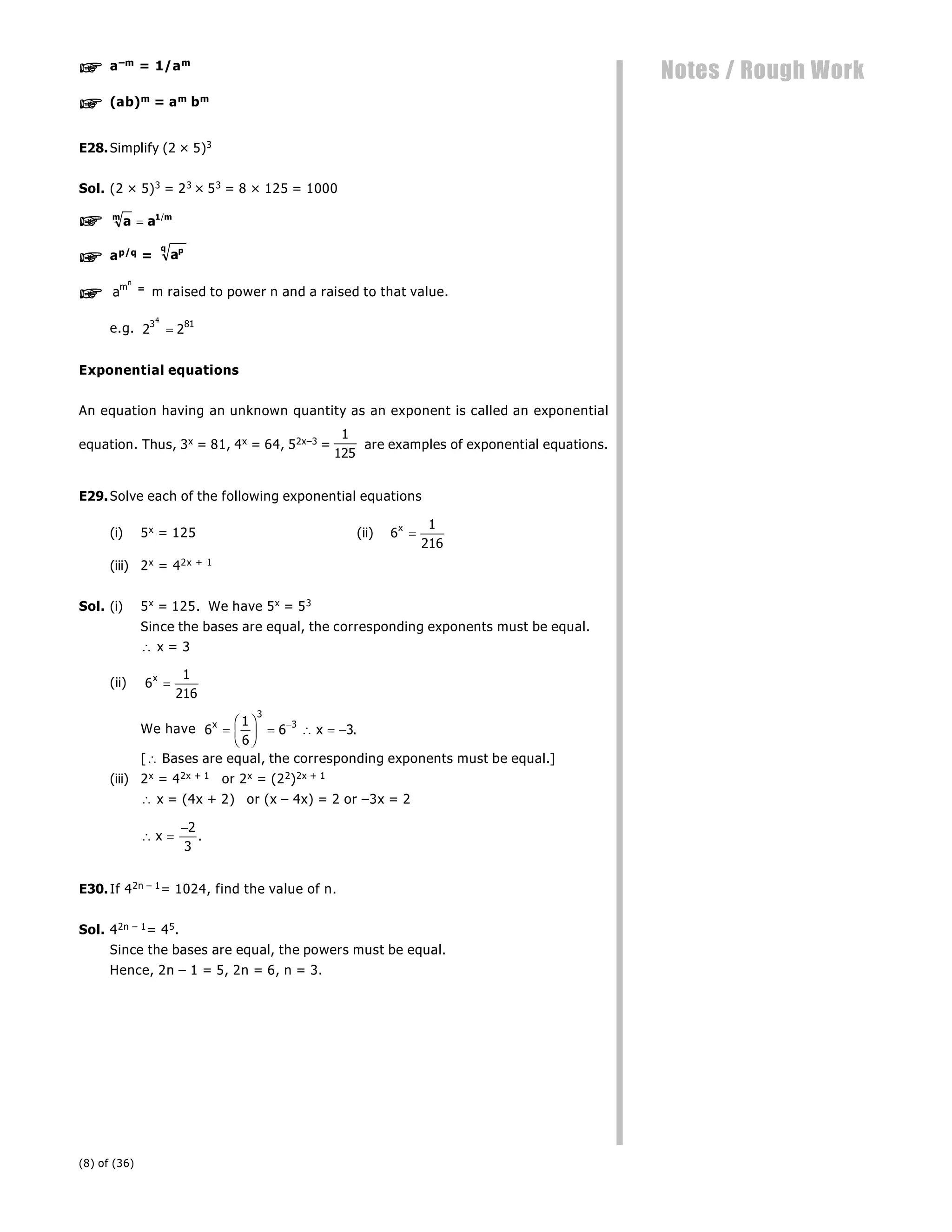 (8) of (36)
Notes / Rough Work
 a–m = 1/am
 (ab)m = am bm
E28.Simplify (2 × 5)3
Sol. (2 × 5)3 = 23 × 53 = 8 × 125 = 1000
 a a
m m
 1/
 ap/q = ap
q
 am
n
= m raised to power n and a raised to that value.
e.g. 2 2
3 81
4

Exponential equations
An equation having an unknown quantity as an exponent is called an exponential
equation. Thus, 3x = 81, 4x = 64, 52x–3 =
1
125
are examples of exponential equations.
E29.Solve each of the following exponential equations
(i) 5x = 125 (ii) 6
1
216
x

(iii) 2x = 42x + 1
Sol. (i) 5x = 125. We have 5x = 53
Since the bases are equal, the corresponding exponents must be equal.
 x = 3
(ii) 6
1
216
x

We have 6
1
6
6 3
3
3
x
x

F
HG I
KJ    

.
[ Bases are equal, the corresponding exponents must be equal.]
(iii) 2x = 42x + 1 or 2x = (22)2x + 1
 x = (4x + 2) or (x – 4x) = 2 or –3x = 2
 x 
2
3
.
E30.If 42n – 1= 1024, find the value of n.
Sol. 42n – 1= 45.
Since the bases are equal, the powers must be equal.
Hence, 2n – 1 = 5, 2n = 6, n = 3.
 