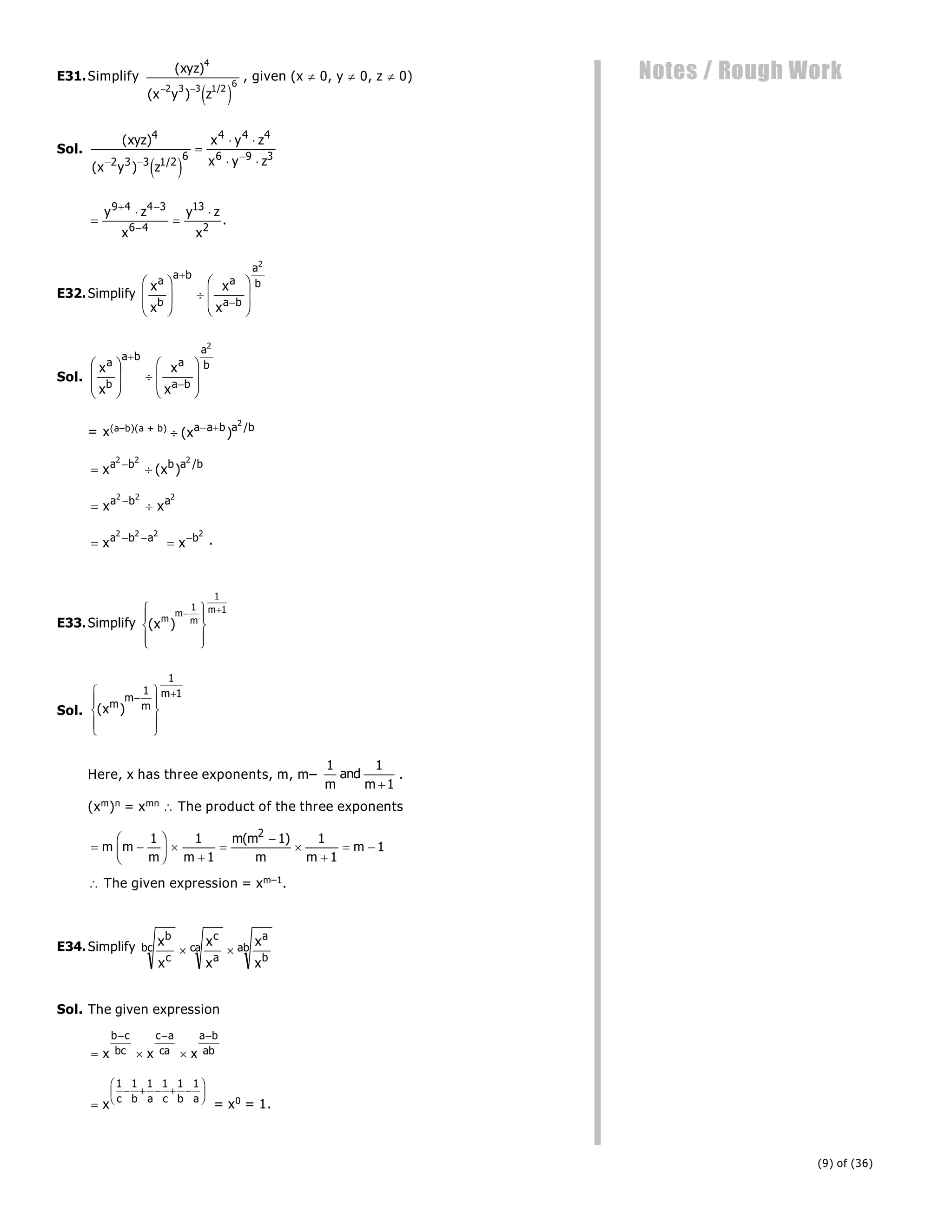 (9) of (36)
Notes / Rough Work
E31.Simplify
( )
( )
/
xyz
x y z
4
2 3 3 1 2
6
 
e j
, given (x  0, y  0, z  0)
Sol.
( )
( ) /
xyz
x y z
x y z
x y z
4
2 3 3 1 2
6
4 4 4
6 9 3
 


 
 
e j




 

y z
x
y z
x
9 4 4 3
6 4
13
2
.
E32.Simplify
x
x
x
x
a
b
a b
a
a b
a
b
F
HG
I
KJ 
F
HG
I
KJ


2
Sol.
x
x
x
x
a
b
a b
a
a b
a
b
F
HG
I
KJ 
F
HG
I
KJ


2
= x(a–b)(a + b)
  
( ) /
xa a b a b
2
 

x x
a b b a b
2 2 2
( ) /
 

x x
a b a
2 2 2
  
xa b a
2 2 2
 
x b2
.
E33.Simplify ( )
xm
m
m
m
 
R
S
|
T
|
U
V
|
W
|
1
1
1
Sol. ( )
xm
m
m
m
 
R
S
|
T
|
U
V
|
W
|
1
1
1
Here, x has three exponents, m, m–
1 1
1
m
and
m 
.
(xm)n = xmn  The product of the three exponents
 
F
HG I
KJ 





 
m m
m m
m m
m m
m
1 1
1
1 1
1
1
2
( )
 The given expression = xm–1.
E34.Simplify x
x
x
x
x
x
b
c
bc
c
a
ca
a
b
ab
 
Sol. The given expression
  
  
x x x
b c
bc
c a
ca
a b
ab

    
F
HG I
KJ
x c b a c b a
1 1 1 1 1 1
= x0 = 1.
 