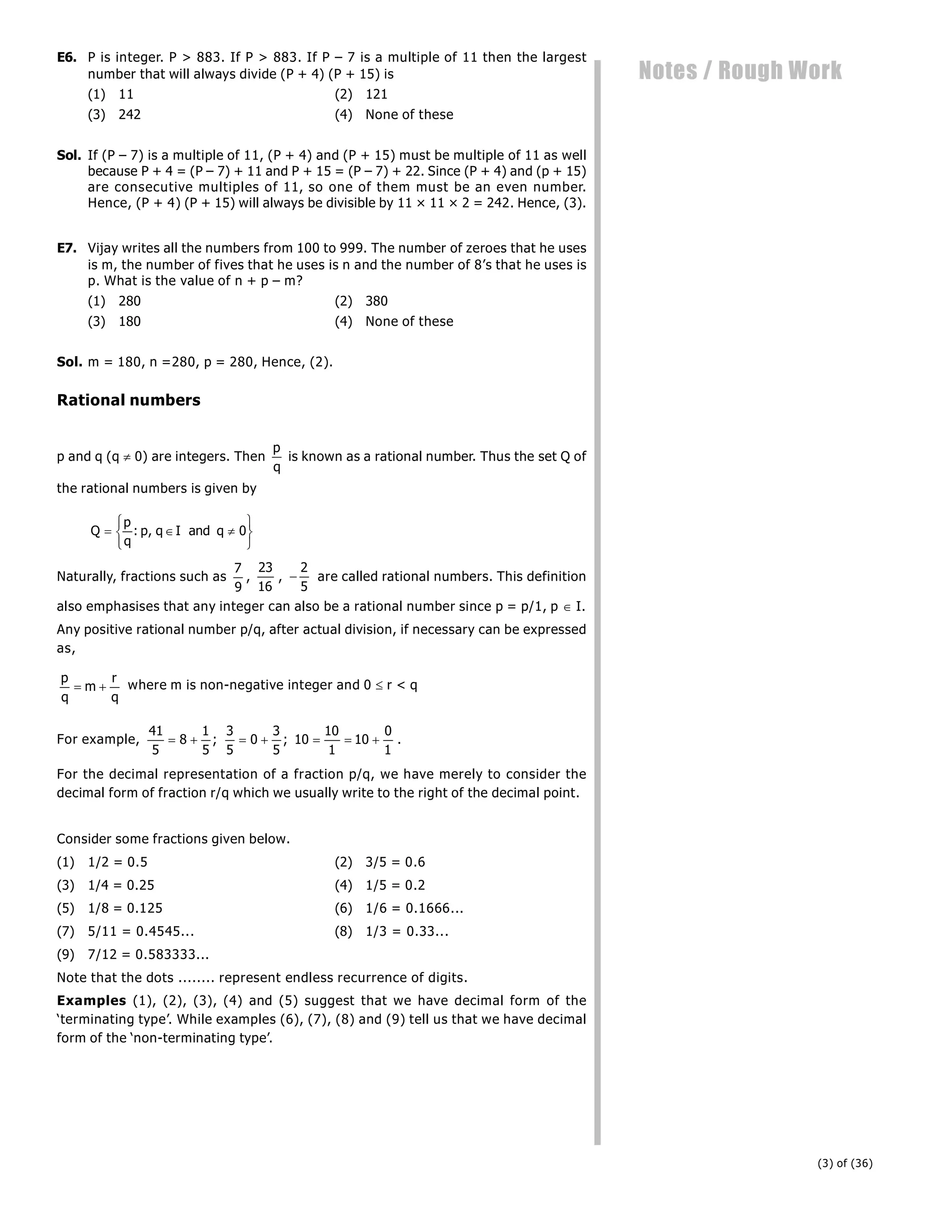 (3) of (36)
Notes / Rough Work
E6. P is integer. P > 883. If P > 883. If P – 7 is a multiple of 11 then the largest
number that will always divide (P + 4) (P + 15) is
(1) 11 (2) 121
(3) 242 (4) None of these
Sol. If (P – 7) is a multiple of 11, (P + 4) and (P + 15) must be multiple of 11 as well
because P + 4 = (P – 7) + 11 and P + 15 = (P – 7) + 22. Since (P + 4) and (p + 15)
are consecutive multiples of 11, so one of them must be an even number.
Hence, (P + 4) (P + 15) will always be divisible by 11 × 11 × 2 = 242. Hence, (3).
E7. Vijay writes all the numbers from 100 to 999. The number of zeroes that he uses
is m, the number of fives that he uses is n and the number of 8’s that he uses is
p. What is the value of n + p – m?
(1) 280 (2) 380
(3) 180 (4) None of these
Sol. m = 180, n =280, p = 280, Hence, (2).
Rational numbers
p and q (q  0) are integers. Then
p
q
is known as a rational number. Thus the set Q of
the rational numbers is given by
Q
p
q
p q I and q
  
R
S
T
U
V
W
: , 0
Naturally, fractions such as
7
9
,
23
16
, 
2
5
are called rational numbers. This definition
also emphasises that any integer can also be a rational number since p = p/1, p  I.
Any positive rational number p/q, after actual division, if necessary can be expressed
as,
p
q
m
r
q
  where m is non-negative integer and 0  r < q
For example,
41
5
8
1
5
3
5
0
3
5
10
10
1
10
0
1
      
; ; .
For the decimal representation of a fraction p/q, we have merely to consider the
decimal form of fraction r/q which we usually write to the right of the decimal point.
Consider some fractions given below.
(1) 1/2 = 0.5 (2) 3/5 = 0.6
(3) 1/4 = 0.25 (4) 1/5 = 0.2
(5) 1/8 = 0.125 (6) 1/6 = 0.1666...
(7) 5/11 = 0.4545... (8) 1/3 = 0.33...
(9) 7/12 = 0.583333...
Note that the dots ........ represent endless recurrence of digits.
Examples (1), (2), (3), (4) and (5) suggest that we have decimal form of the
‘terminating type’. While examples (6), (7), (8) and (9) tell us that we have decimal
form of the ‘non-terminating type’.
 