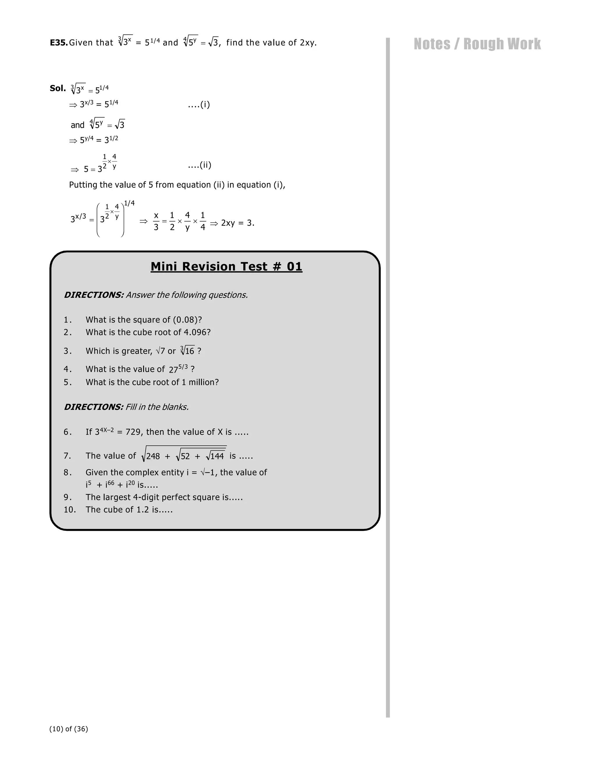 (10) of (36)
Notes / Rough Work
E35.Given that 3
3 x
= 51/4 and 5 3
4 y
 , find the value of 2xy.
.
Sol. 3 5
3 1 4
x
 /
 3x/3 = 51/4 ....(i)
and y
5 3
4

 5y/4 = 31/2
 

5 3
1
2
4
y ....(ii)
Putting the value of 5 from equation (ii) in equation (i),
3 3
3
1
2
4
1 4
x y
/
/

F
H
GG
I
K
JJ

   
x
y
3
1
2
4 1
4
 2xy = 3.
Mini Revision Test # 01
DIRECTIONS: Answer the following questions.
1. What is the square of (0.08)?
2. What is the cube root of 4.096?
3. Which is greater, 7 or 16
3
?
4. What is the value of 27
5 3
/
?
5. What is the cube root of 1 million?
DIRECTIONS: Fill in the blanks.
6. If 34X–2 = 729, then the value of X is .....
7. The value of 248 + 52 + 144 is .....
8. Given the complex entity i = –1, the value of
i5 + i66 + i20 is.....
9. The largest 4-digit perfect square is.....
10. The cube of 1.2 is.....
 