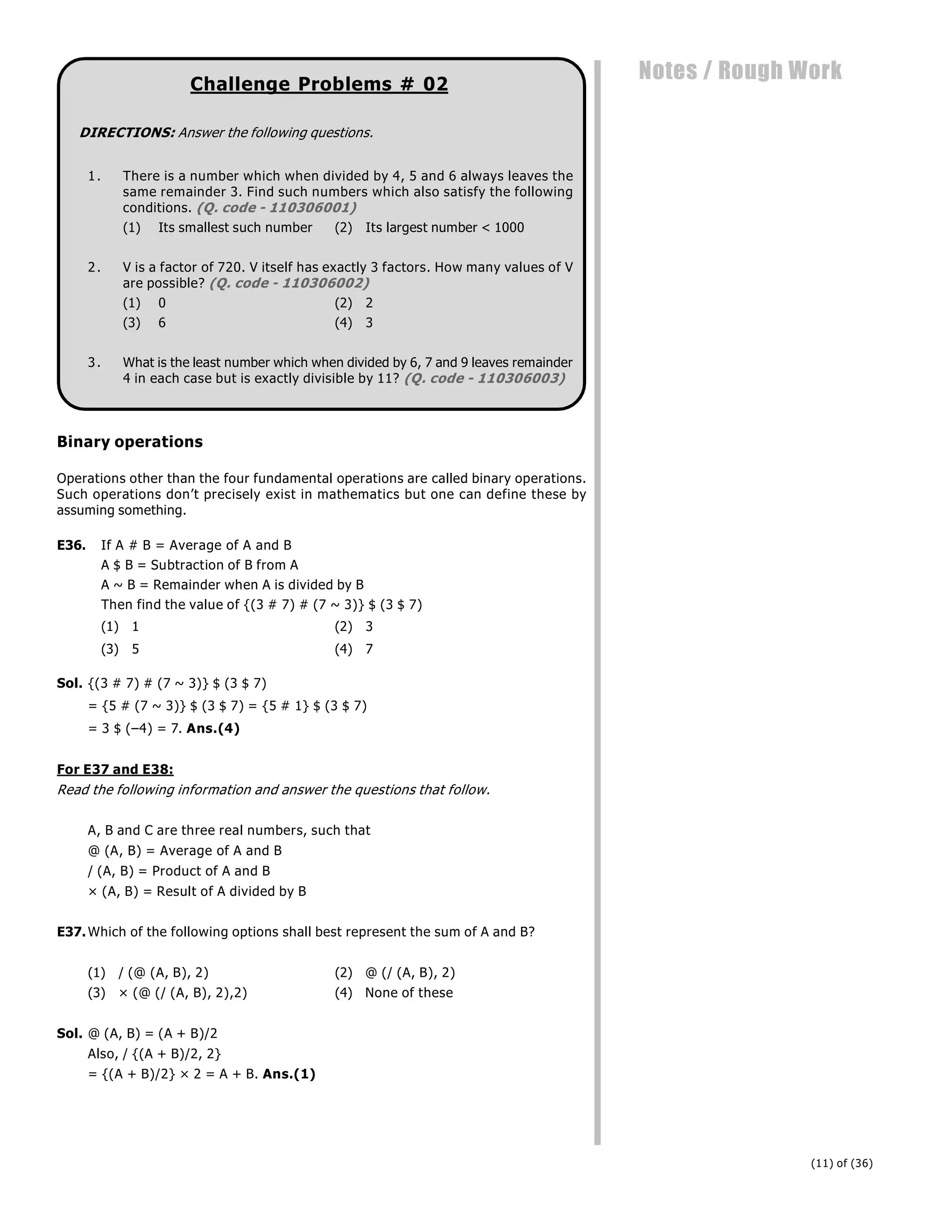 (11) of (36)
Notes / Rough Work
Challenge Problems # 02
DIRECTIONS: Answer the following questions.
1. There is a number which when divided by 4, 5 and 6 always leaves the
same remainder 3. Find such numbers which also satisfy the following
conditions. (Q. code - 110306001)
(1) Its smallest such number (2) Its largest number < 1000
2. V is a factor of 720. V itself has exactly 3 factors. How many values of V
are possible? (Q. code - 110306002)
(1) 0 (2) 2
(3) 6 (4) 3
3. What is the least number which when divided by 6, 7 and 9 leaves remainder
4 in each case but is exactly divisible by 11? (Q. code - 110306003)
Binary operations
Operations other than the four fundamental operations are called binary operations.
Such operations don’t precisely exist in mathematics but one can define these by
assuming something.
E36. If A # B = Average of A and B
A $ B = Subtraction of B from A
A ~ B = Remainder when A is divided by B
Then find the value of {(3 # 7) # (7 ~ 3)} $ (3 $ 7)
(1) 1 (2) 3
(3) 5 (4) 7
Sol. {(3 # 7) # (7 ~ 3)} $ (3 $ 7)
= {5 # (7 ~ 3)} $ (3 $ 7) = {5 # 1} $ (3 $ 7)
= 3 $ (–4) = 7. Ans.(4)
For E37 and E38:
Read the following information and answer the questions that follow.
A, B and C are three real numbers, such that
@ (A, B) = Average of A and B
/ (A, B) = Product of A and B
× (A, B) = Result of A divided by B
E37.Which of the following options shall best represent the sum of A and B?
(1) / (@ (A, B), 2) (2) @ (/ (A, B), 2)
(3) × (@ (/ (A, B), 2),2) (4) None of these
Sol. @ (A, B) = (A + B)/2
Also, / {(A + B)/2, 2}
= {(A + B)/2} × 2 = A + B. Ans.(1)
 