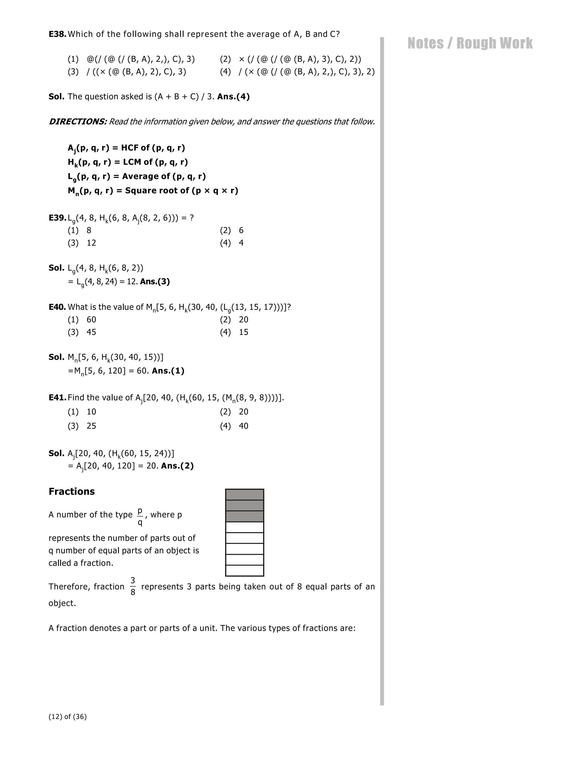 (12) of (36)
Notes / Rough Work
E38.Which of the following shall represent the average of A, B and C?
(1) @(/ (@ (/ (B, A), 2,), C), 3) (2) × (/ (@ (/ (@ (B, A), 3), C), 2))
(3) / ((× (@ (B, A), 2), C), 3) (4) / (× (@ (/ (@ (B, A), 2,), C), 3), 2)
Sol. The question asked is (A + B + C) / 3. Ans.(4)
DIRECTIONS: Read the information given below, and answer the questions that follow.
Aj(p, q, r) = HCF of (p, q, r)
Hk(p, q, r) = LCM of (p, q, r)
Lg(p, q, r) = Average of (p, q, r)
Mn(p, q, r) = Square root of (p × q × r)
E39.Lg(4, 8, Hk(6, 8, Aj(8, 2, 6))) = ?
(1) 8 (2) 6
(3) 12 (4) 4
Sol. Lg(4, 8, Hk(6, 8, 2))
= Lg(4, 8, 24) = 12. Ans.(3)
E40. What is the value of Mn[5, 6, Hk(30, 40, (Lg(13, 15, 17)))]?
(1) 60 (2) 20
(3) 45 (4) 15
Sol. Mn[5, 6, Hk(30, 40, 15))]
=Mn[5, 6, 120] = 60. Ans.(1)
E41.Find the value of Aj[20, 40, (Hk(60, 15, (Mn(8, 9, 8))))].
(1) 10 (2) 20
(3) 25 (4) 40
Sol. Aj[20, 40, (Hk(60, 15, 24))]
= Aj[20, 40, 120] = 20. Ans.(2)
Fractions
A number of the type
p
q
, where p
represents the number of parts out of
q number of equal parts of an object is
called a fraction.
Therefore, fraction
3
8
represents 3 parts being taken out of 8 equal parts of an
object.
A fraction denotes a part or parts of a unit. The various types of fractions are:
 