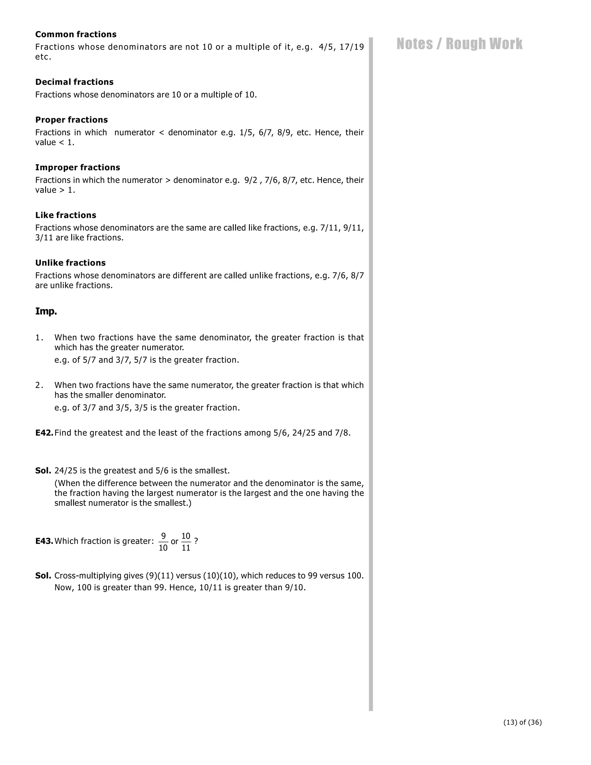 (13) of (36)
Notes / Rough Work
Common fractions
Fractions whose denominators are not 10 or a multiple of it, e.g. 4/5, 17/19
etc.
Decimal fractions
Fractions whose denominators are 10 or a multiple of 10.
Proper fractions
Fractions in which numerator < denominator e.g. 1/5, 6/7, 8/9, etc. Hence, their
value < 1.
Improper fractions
Fractions in which the numerator > denominator e.g. 9/2 , 7/6, 8/7, etc. Hence, their
value > 1.
Like fractions
Fractions whose denominators are the same are called like fractions, e.g. 7/11, 9/11,
3/11 are like fractions.
Unlike fractions
Fractions whose denominators are different are called unlike fractions, e.g. 7/6, 8/7
are unlike fractions.
Imp.
1. When two fractions have the same denominator, the greater fraction is that
which has the greater numerator.
e.g. of 5/7 and 3/7, 5/7 is the greater fraction.
2. When two fractions have the same numerator, the greater fraction is that which
has the smaller denominator.
e.g. of 3/7 and 3/5, 3/5 is the greater fraction.
E42.Find the greatest and the least of the fractions among 5/6, 24/25 and 7/8.
Sol. 24/25 is the greatest and 5/6 is the smallest.
(When the difference between the numerator and the denominator is the same,
the fraction having the largest numerator is the largest and the one having the
smallest numerator is the smallest.)
E43.Which fraction is greater:
9
10
or
10
11
?
Sol. Cross-multiplying gives (9)(11) versus (10)(10), which reduces to 99 versus 100.
Now, 100 is greater than 99. Hence, 10/11 is greater than 9/10.
 
