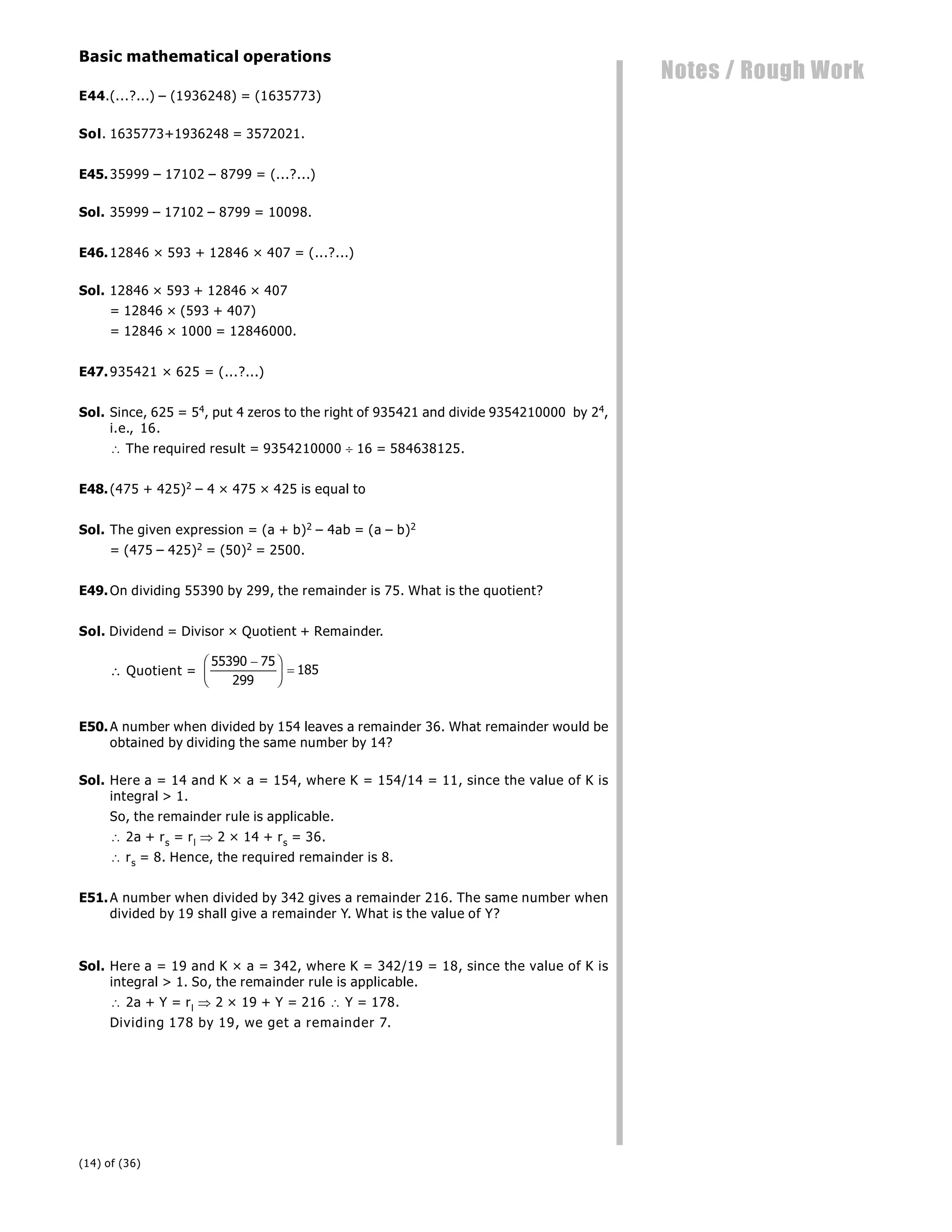(14) of (36)
Notes / Rough Work
Basic mathematical operations
E44.(...?...) – (1936248) = (1635773)
Sol. 1635773+1936248 = 3572021.
E45.35999 – 17102 – 8799 = (...?...)
Sol. 35999 – 17102 – 8799 = 10098.
E46.12846 × 593 + 12846 × 407 = (...?...)
Sol. 12846 × 593 + 12846 × 407
= 12846 × (593 + 407)
= 12846 × 1000 = 12846000.
E47.935421 × 625 = (...?...)
Sol. Since, 625 = 54, put 4 zeros to the right of 935421 and divide 9354210000 by 24,
i.e., 16.
 The required result = 9354210000  16 = 584638125.
E48.(475 + 425)2 – 4 × 475 × 425 is equal to
Sol. The given expression = (a + b)2 – 4ab = (a – b)2
= (475 – 425)2 = (50)2 = 2500.
E49.On dividing 55390 by 299, the remainder is 75. What is the quotient?
Sol. Dividend = Divisor × Quotient + Remainder.
 Quotient =
55390 75
299
185

F
HG I
KJ 
E50.A number when divided by 154 leaves a remainder 36. What remainder would be
obtained by dividing the same number by 14?
Sol. Here a = 14 and K × a = 154, where K = 154/14 = 11, since the value of K is
integral > 1.
So, the remainder rule is applicable.
 2a + rs = rl  2 × 14 + rs = 36.
 rs = 8. Hence, the required remainder is 8.
E51.A number when divided by 342 gives a remainder 216. The same number when
divided by 19 shall give a remainder Y. What is the value of Y?
Sol. Here a = 19 and K × a = 342, where K = 342/19 = 18, since the value of K is
integral > 1. So, the remainder rule is applicable.
 2a + Y = rl  2 × 19 + Y = 216  Y = 178.
Dividing 178 by 19, we get a remainder 7.
 