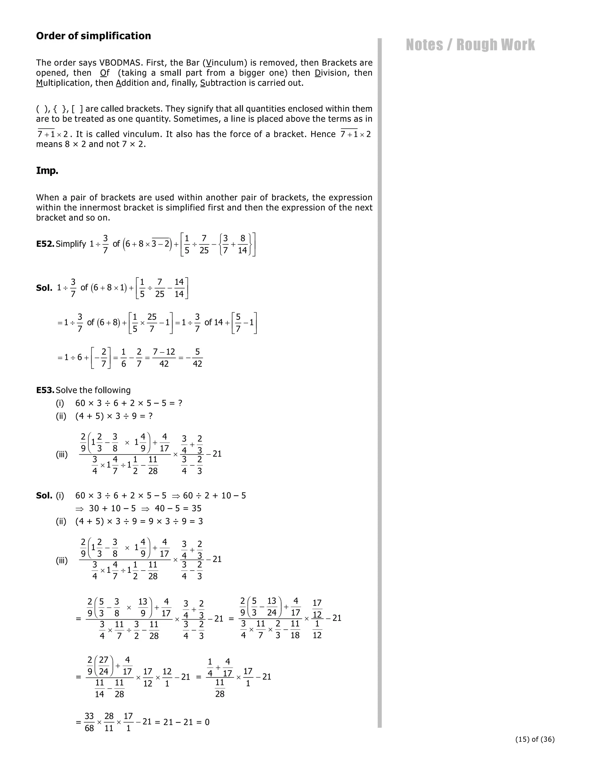 (15) of (36)
Notes / Rough Work
Order of simplification
The order says VBODMAS. First, the Bar (Vinculum) is removed, then Brackets are
opened, then Of (taking a small part from a bigger one) then Division, then
Multiplication, then Addition and, finally, Subtraction is carried out.
( ), { }, [ ] are called brackets. They signify that all quantities enclosed within them
are to be treated as one quantity. Sometimes, a line is placed above the terms as in
7 1 2
  . It is called vinculum. It also has the force of a bracket. Hence 7 1 2
 
means 8 × 2 and not 7 × 2.
Imp.
When a pair of brackets are used within another pair of brackets, the expression
within the innermost bracket is simplified first and then the expression of the next
bracket and so on.
E52.Simplify 1
3
7
6 8 3 2
1
5
7
25
3
7
8
14
       
R
S
T
U
V
W
L
NM O
QP
of e j
Sol. 1
3
7
6 8 1
1
5
7
25
14
14
     
L
NM O
QP
of b g
     
L
NM O
QP    
L
NM O
QP
1
3
7
6 8
1
5
25
7
1 1
3
7
14
5
7
1
of of
b g
   
L
NM O
QP   

 
1 6
2
7
1
6
2
7
7 12
42
5
42
E53.Solve the following
(i) 60 × 3 ÷ 6 + 2 × 5 – 5 = ?
(ii) (4 + 5) × 3 ÷ 9 = ?
(iii)
2
9
1
2
3
3
8
1
4
9
4
17
3
4
1
4
7
1
1
2
11
28
3
4
2
3
3
4
2
3
21
 
F
HG I
KJ 
  




Sol. (i) 60 × 3 ÷ 6 + 2 × 5 – 5  60 ÷ 2 + 10 – 5
 30 + 10 – 5  40 – 5 = 35
(ii) (4 + 5) × 3 ÷ 9 = 9 × 3 ÷ 9 = 3
(iii)
2
9
1
2
3
3
8
1
4
9
4
17
3
4
1
4
7
1
1
2
11
28
3
4
2
3
3
4
2
3
21
 
F
HG I
KJ 
  




=
2
9
5
3
3
8
13
9
4
17
3
4
11
7
3
2
11
28
3
4
2
3
3
4
2
3
21
 
F
HG I
KJ 
  



 =
2
9
5
3
13
24
4
17
3
4
11
7
2
3
11
18
17
12
1
12
21

F
HG I
KJ 
  
 
=
2
9
27
24
4
17
11
14
11
28
17
12
12
1
21
F
HG I
KJ 

   =
1
4
4
17
11
28
17
1
21

 
=
33
68
28
11
17
1
21
   = 21 – 21 = 0
 