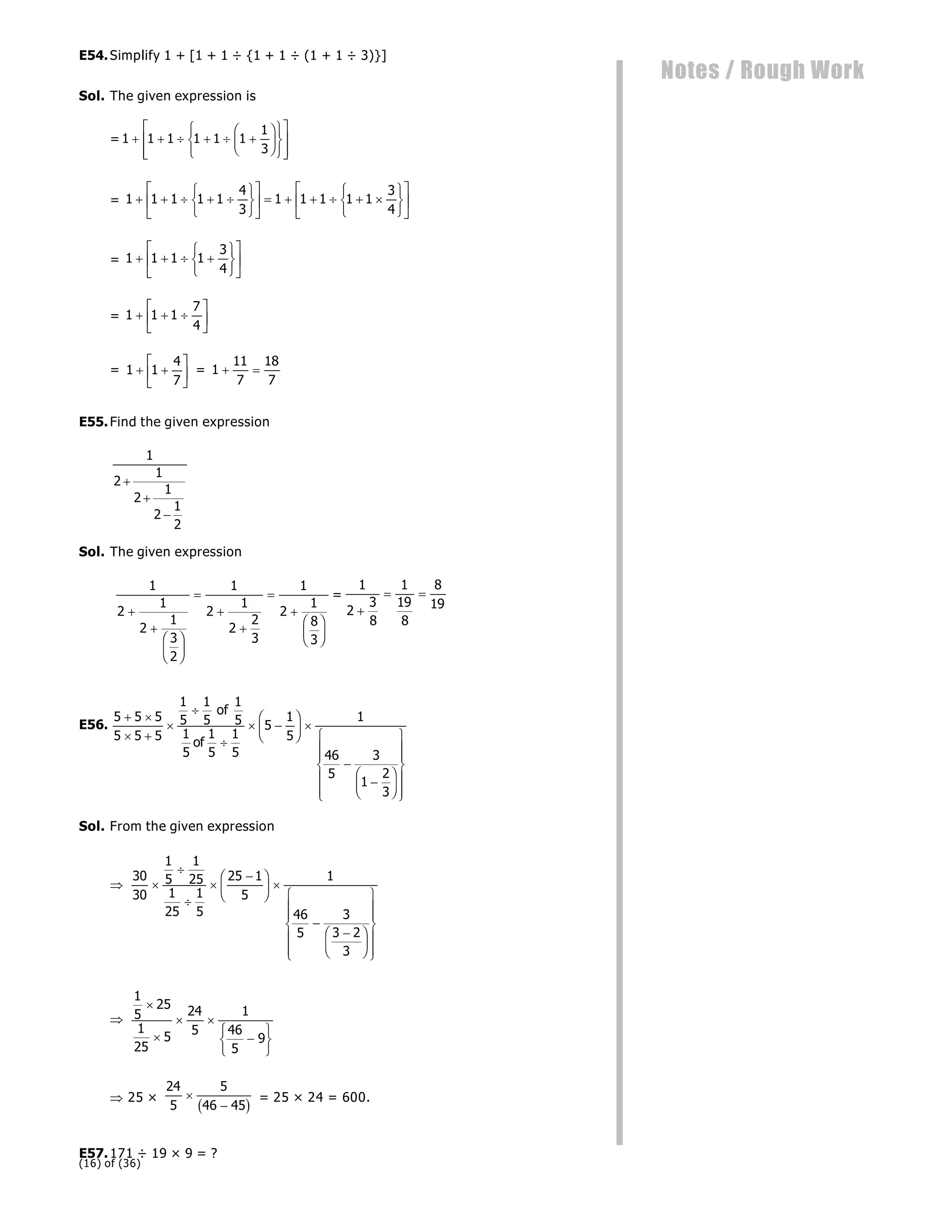 (16) of (36)
Notes / Rough Work
E54.Simplify 1 + [1 + 1 ÷ {1 + 1 ÷ (1 + 1 ÷ 3)}]
Sol. The given expression is
= 1 1 1 1 1 1
1
3
     
F
HG I
KJ
R
S
T
U
V
W
L
N
MM
O
Q
PP
= 1 1 1 1 1
4
3
1 1 1 1 1
3
4
    
R
S
T
U
V
W
L
NM O
QP      
R
S
T
U
V
W
L
NM O
QP
= 1 1 1 1
3
4
   
R
S
T
U
V
W
L
NM O
QP
= 1 1 1
7
4
  
L
NM O
QP
= 1 1
4
7
 
L
NM O
QP = 1
11
7
18
7
 
E55.Find the given expression
1
2
1
2
1
2
1
2



Sol. The given expression
1
2
1
2
1
3
2
1
2
1
2
2
3
1
2
1
8
3


F
HG I
KJ





F
HG I
KJ
=
1
2
3
8
1
19
8
8
19

 
E56.
5 5 5
5 5 5
1
5
1
5
1
5
1
5
1
5
1
5
5
1
5
1
46
5
3
1
2
3
 
 



 
F
HG I
KJ 


F
HG I
KJ
R
S
|
|
T
|
|
U
V
|
|
W
|
|
of
of
Sol. From the given expression

30
30
1
5
1
25
1
25
1
5
25 1
5
1
46
5
3
3 2
3





F
HG I
KJ 


F
HG I
KJ
R
S
|
|
T
|
|
U
V
|
|
W
|
|

1
5
25
1
25
5
24
5
1
46
5
9


 

R
S
T
U
V
W
 25 ×
24
5
5
46 45


b g = 25 × 24 = 600.
E57.171 ÷ 19 × 9 = ?
 